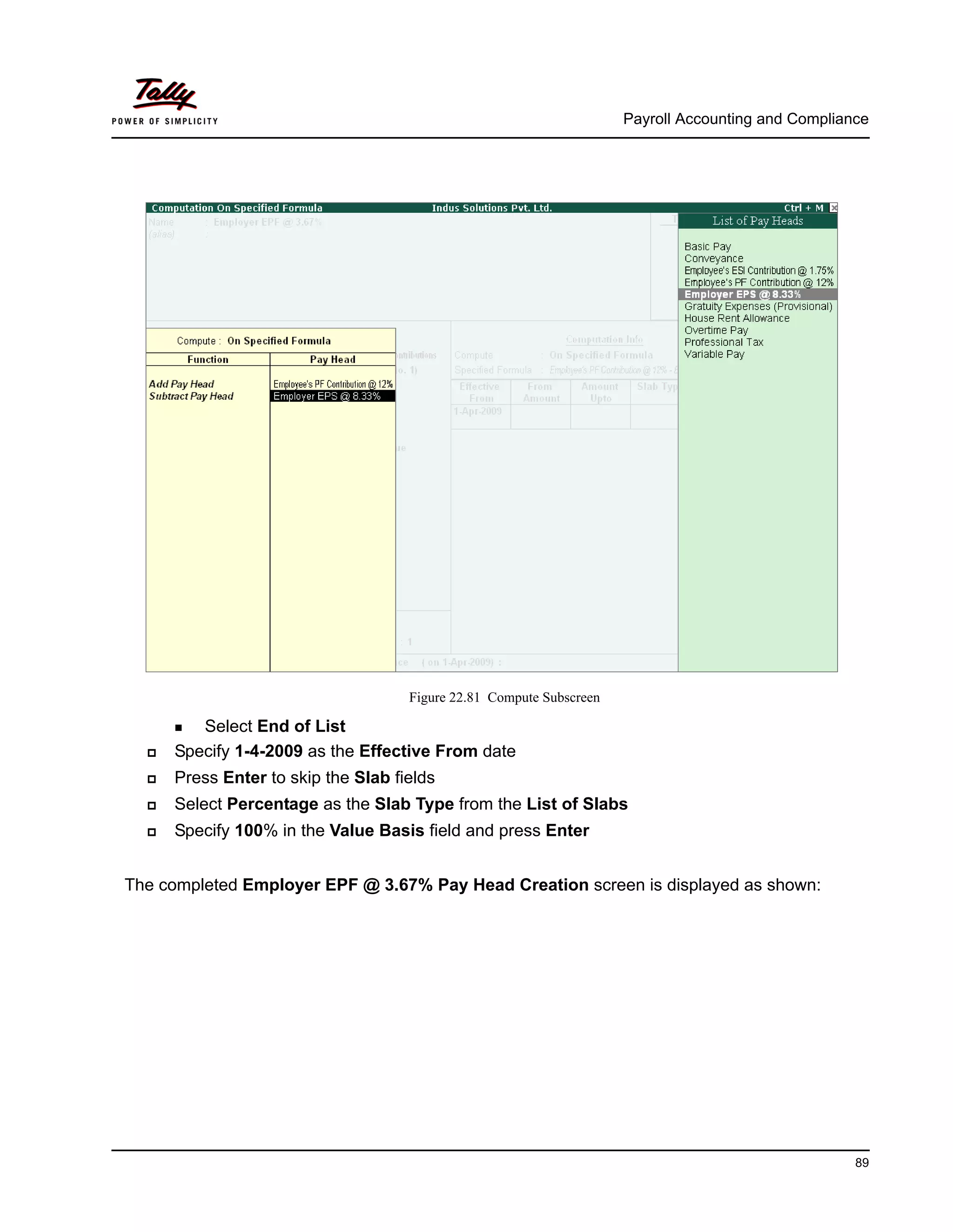 Payroll Accounting and Compliance
89
Figure 22.81 Compute Subscreen
Select End of List
Specify 1-4-2009 as the Effective From date
Press Enter to skip the Slab fields
Select Percentage as the Slab Type from the List of Slabs
Specify 100% in the Value Basis field and press Enter
The completed Employer EPF @ 3.67% Pay Head Creation screen is displayed as shown:
 