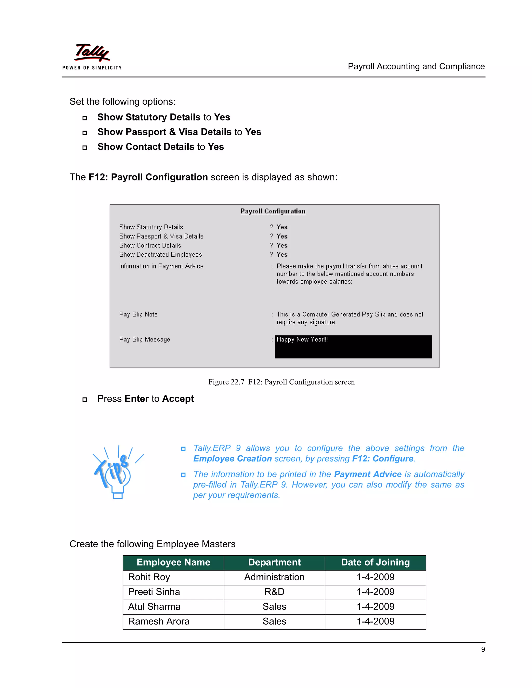 Payroll Accounting and Compliance
9
Set the following options:
Show Statutory Details to Yes
Show Passport & Visa Details to Yes
Show Contact Details to Yes
The F12: Payroll Configuration screen is displayed as shown:
Figure 22.7 F12: Payroll Configuration screen
Press Enter to Accept
Create the following Employee Masters
Tally.ERP 9 allows you to configure the above settings from the
Employee Creation screen, by pressing F12: Configure.
The information to be printed in the Payment Advice is automatically
pre-filled in Tally.ERP 9. However, you can also modify the same as
per your requirements.
Employee Name Department Date of Joining
Rohit Roy Administration 1-4-2009
Preeti Sinha R&D 1-4-2009
Atul Sharma Sales 1-4-2009
Ramesh Arora Sales 1-4-2009
 