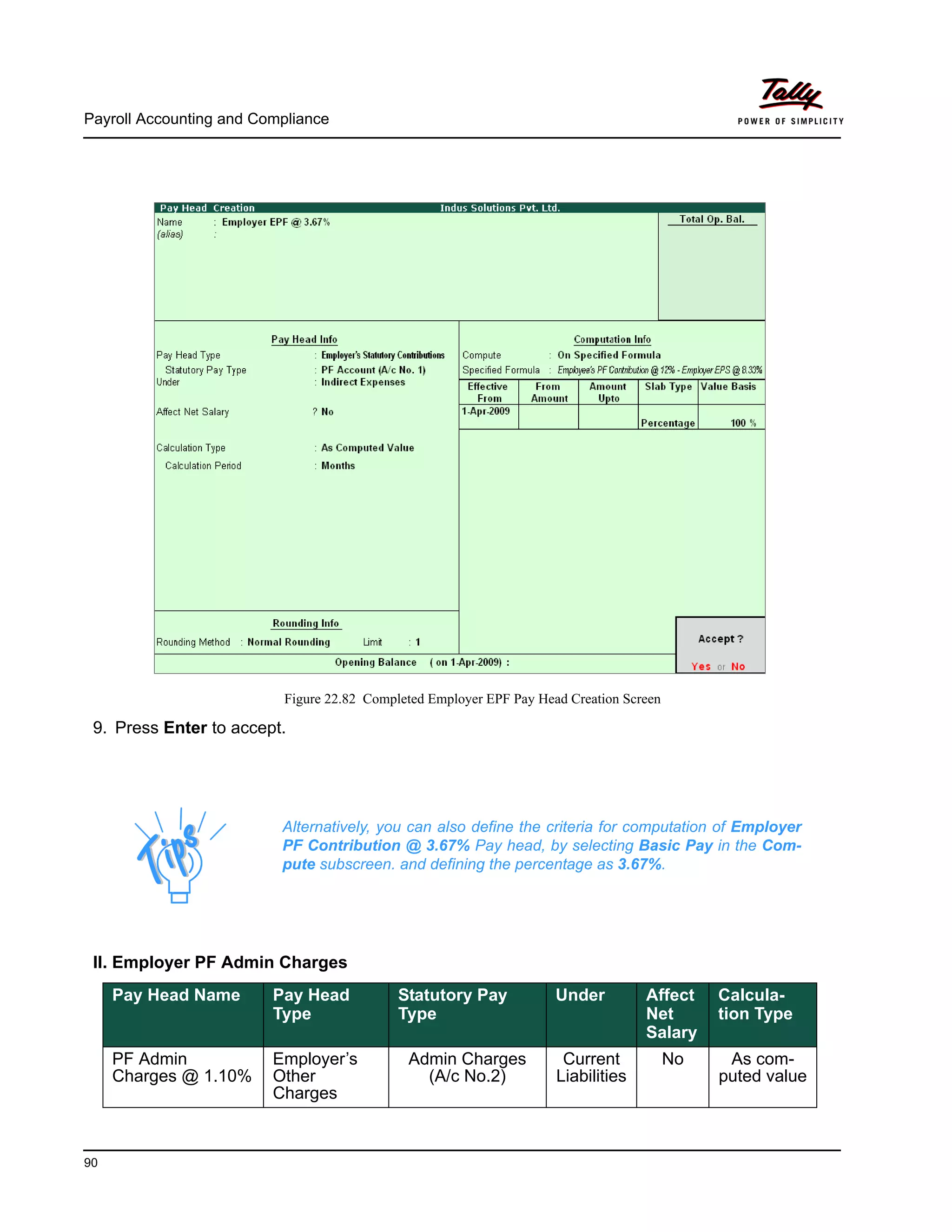 Payroll Accounting and Compliance
90
Figure 22.82 Completed Employer EPF Pay Head Creation Screen
9. Press Enter to accept.
II. Employer PF Admin Charges
Alternatively, you can also define the criteria for computation of Employer
PF Contribution @ 3.67% Pay head, by selecting Basic Pay in the Com-
pute subscreen. and defining the percentage as 3.67%.
Pay Head Name Pay Head
Type
Statutory Pay
Type
Under Affect
Net
Salary
Calcula-
tion Type
PF Admin
Charges @ 1.10%
Employer’s
Other
Charges
Admin Charges
(A/c No.2)
Current
Liabilities
No As com-
puted value
 