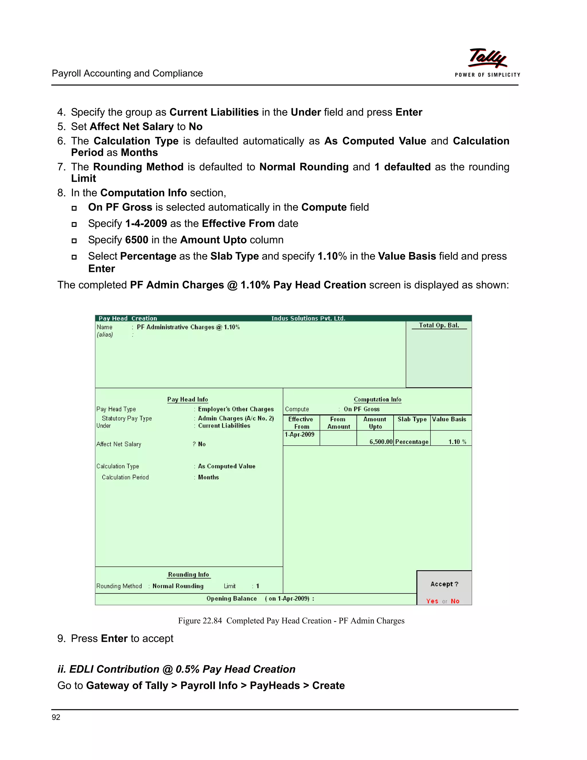 Payroll Accounting and Compliance
92
4. Specify the group as Current Liabilities in the Under field and press Enter
5. Set Affect Net Salary to No
6. The Calculation Type is defaulted automatically as As Computed Value and Calculation
Period as Months
7. The Rounding Method is defaulted to Normal Rounding and 1 defaulted as the rounding
Limit
8. In the Computation Info section,
On PF Gross is selected automatically in the Compute field
Specify 1-4-2009 as the Effective From date
Specify 6500 in the Amount Upto column
Select Percentage as the Slab Type and specify 1.10% in the Value Basis field and press
Enter
The completed PF Admin Charges @ 1.10% Pay Head Creation screen is displayed as shown:
Figure 22.84 Completed Pay Head Creation - PF Admin Charges
9. Press Enter to accept
ii. EDLI Contribution @ 0.5% Pay Head Creation
Go to Gateway of Tally > Payroll Info > PayHeads > Create
 