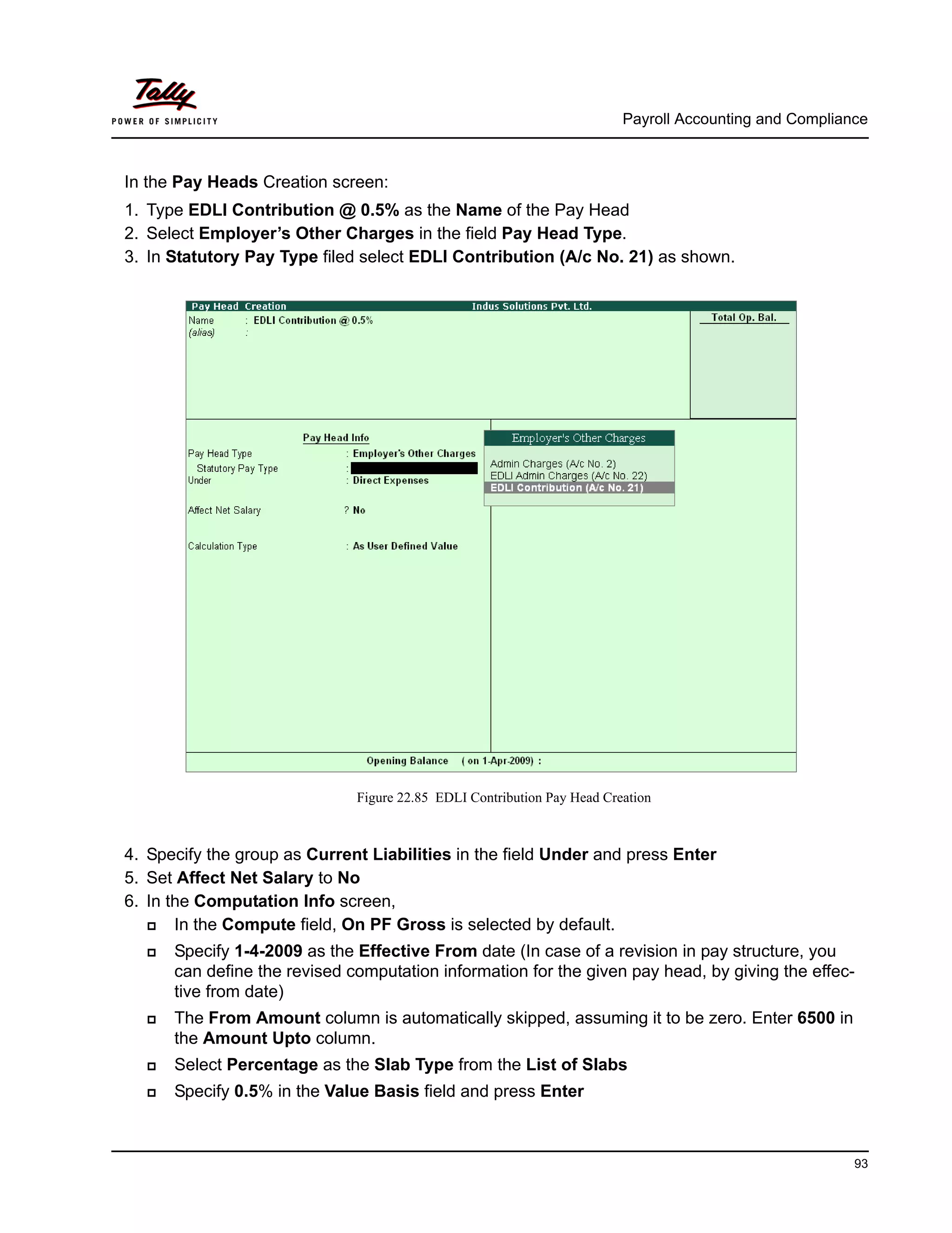 Payroll Accounting and Compliance
93
In the Pay Heads Creation screen:
1. Type EDLI Contribution @ 0.5% as the Name of the Pay Head
2. Select Employer’s Other Charges in the field Pay Head Type.
3. In Statutory Pay Type filed select EDLI Contribution (A/c No. 21) as shown.
Figure 22.85 EDLI Contribution Pay Head Creation
4. Specify the group as Current Liabilities in the field Under and press Enter
5. Set Affect Net Salary to No
6. In the Computation Info screen,
In the Compute field, On PF Gross is selected by default.
Specify 1-4-2009 as the Effective From date (In case of a revision in pay structure, you
can define the revised computation information for the given pay head, by giving the effec-
tive from date)
The From Amount column is automatically skipped, assuming it to be zero. Enter 6500 in
the Amount Upto column.
Select Percentage as the Slab Type from the List of Slabs
Specify 0.5% in the Value Basis field and press Enter
 