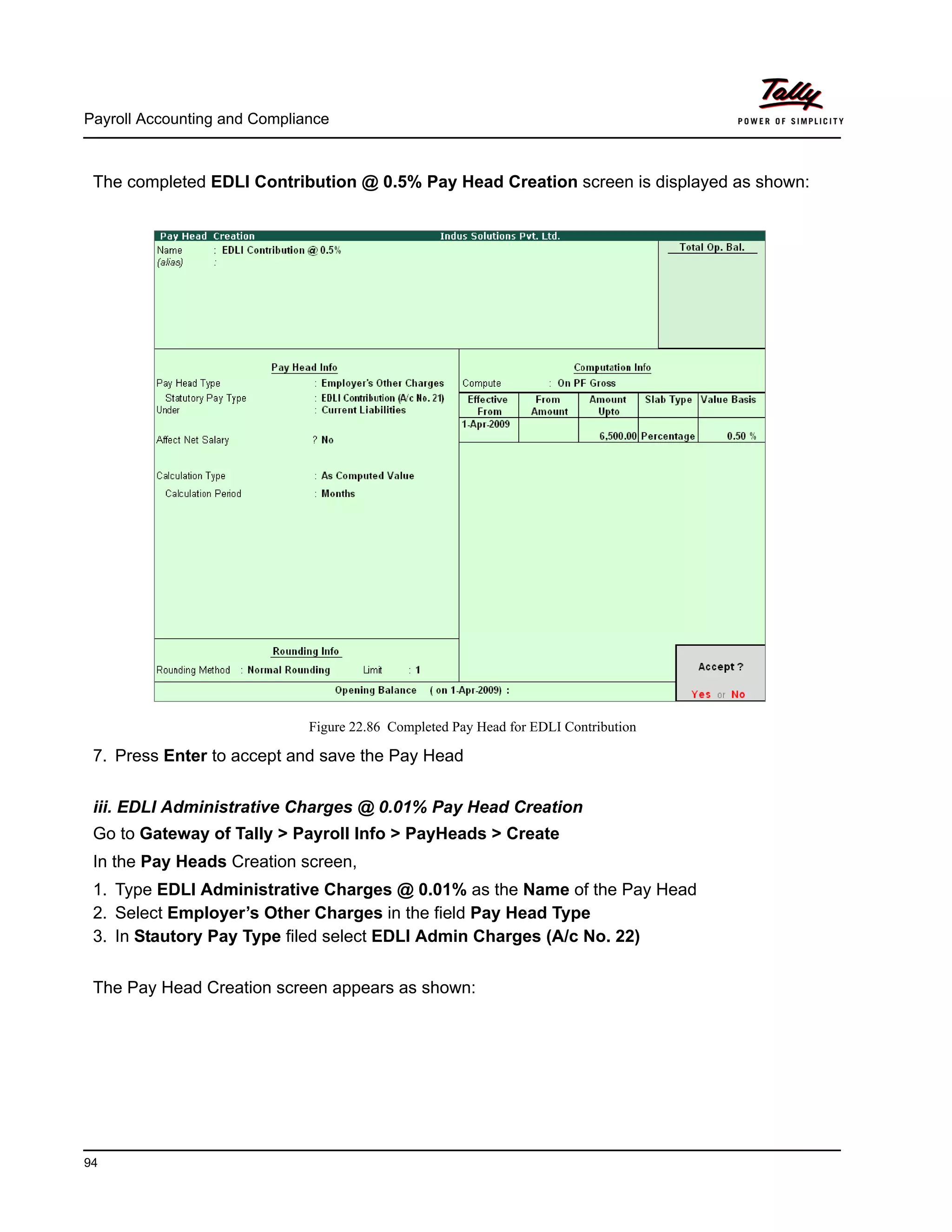 Payroll Accounting and Compliance
94
The completed EDLI Contribution @ 0.5% Pay Head Creation screen is displayed as shown:
Figure 22.86 Completed Pay Head for EDLI Contribution
7. Press Enter to accept and save the Pay Head
iii. EDLI Administrative Charges @ 0.01% Pay Head Creation
Go to Gateway of Tally > Payroll Info > PayHeads > Create
In the Pay Heads Creation screen,
1. Type EDLI Administrative Charges @ 0.01% as the Name of the Pay Head
2. Select Employer’s Other Charges in the field Pay Head Type
3. In Stautory Pay Type filed select EDLI Admin Charges (A/c No. 22)
The Pay Head Creation screen appears as shown:
 