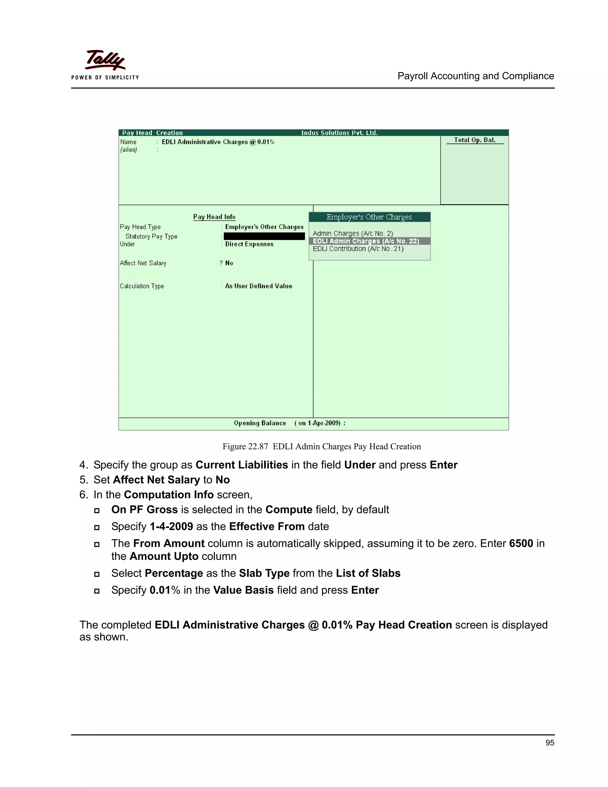 Payroll Accounting and Compliance
95
Figure 22.87 EDLI Admin Charges Pay Head Creation
4. Specify the group as Current Liabilities in the field Under and press Enter
5. Set Affect Net Salary to No
6. In the Computation Info screen,
On PF Gross is selected in the Compute field, by default
Specify 1-4-2009 as the Effective From date
The From Amount column is automatically skipped, assuming it to be zero. Enter 6500 in
the Amount Upto column
Select Percentage as the Slab Type from the List of Slabs
Specify 0.01% in the Value Basis field and press Enter
The completed EDLI Administrative Charges @ 0.01% Pay Head Creation screen is displayed
as shown.
 