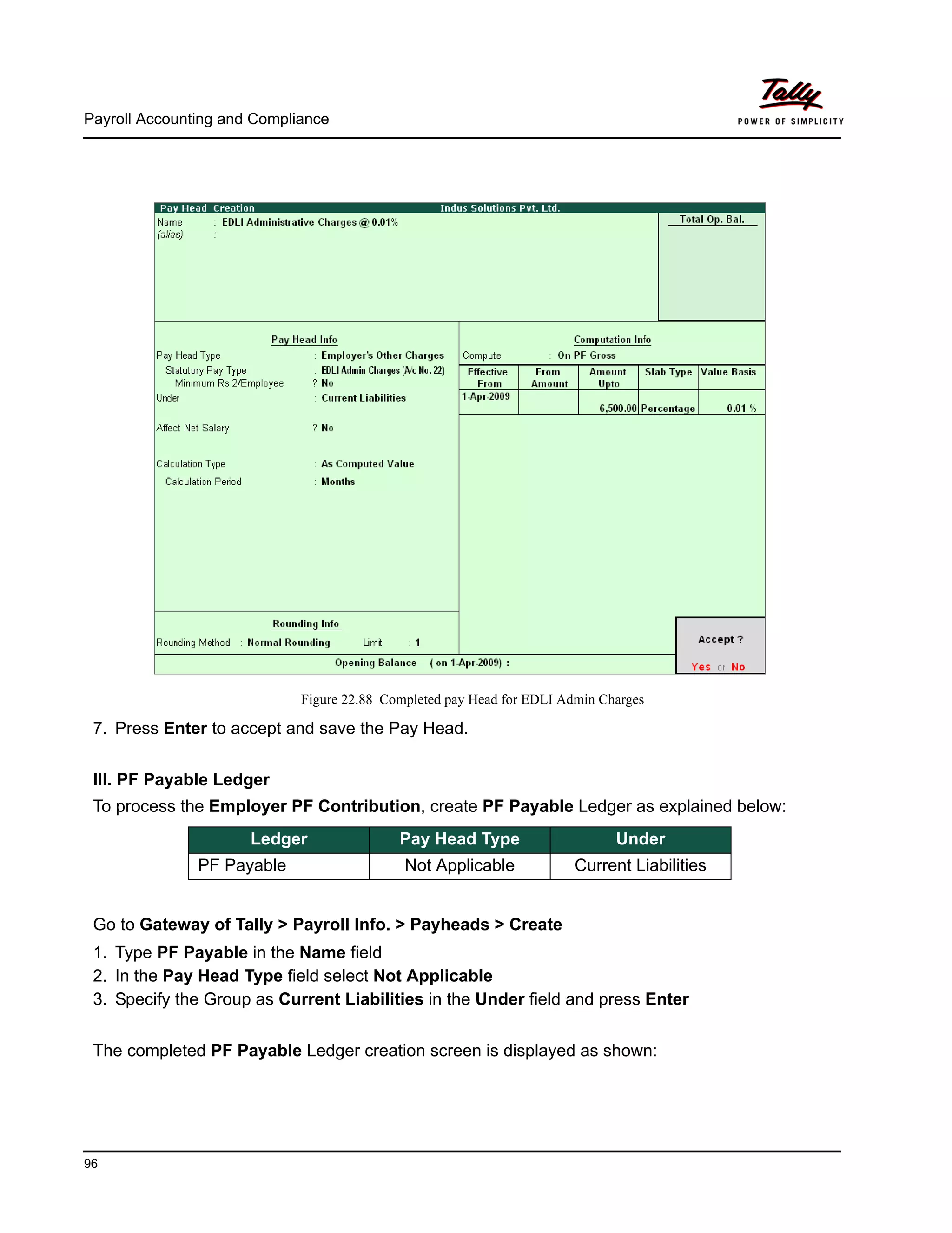 Payroll Accounting and Compliance
96
Figure 22.88 Completed pay Head for EDLI Admin Charges
7. Press Enter to accept and save the Pay Head.
III. PF Payable Ledger
To process the Employer PF Contribution, create PF Payable Ledger as explained below:
Go to Gateway of Tally > Payroll Info. > Payheads > Create
1. Type PF Payable in the Name field
2. In the Pay Head Type field select Not Applicable
3. Specify the Group as Current Liabilities in the Under field and press Enter
The completed PF Payable Ledger creation screen is displayed as shown:
Ledger Pay Head Type Under
PF Payable Not Applicable Current Liabilities
 