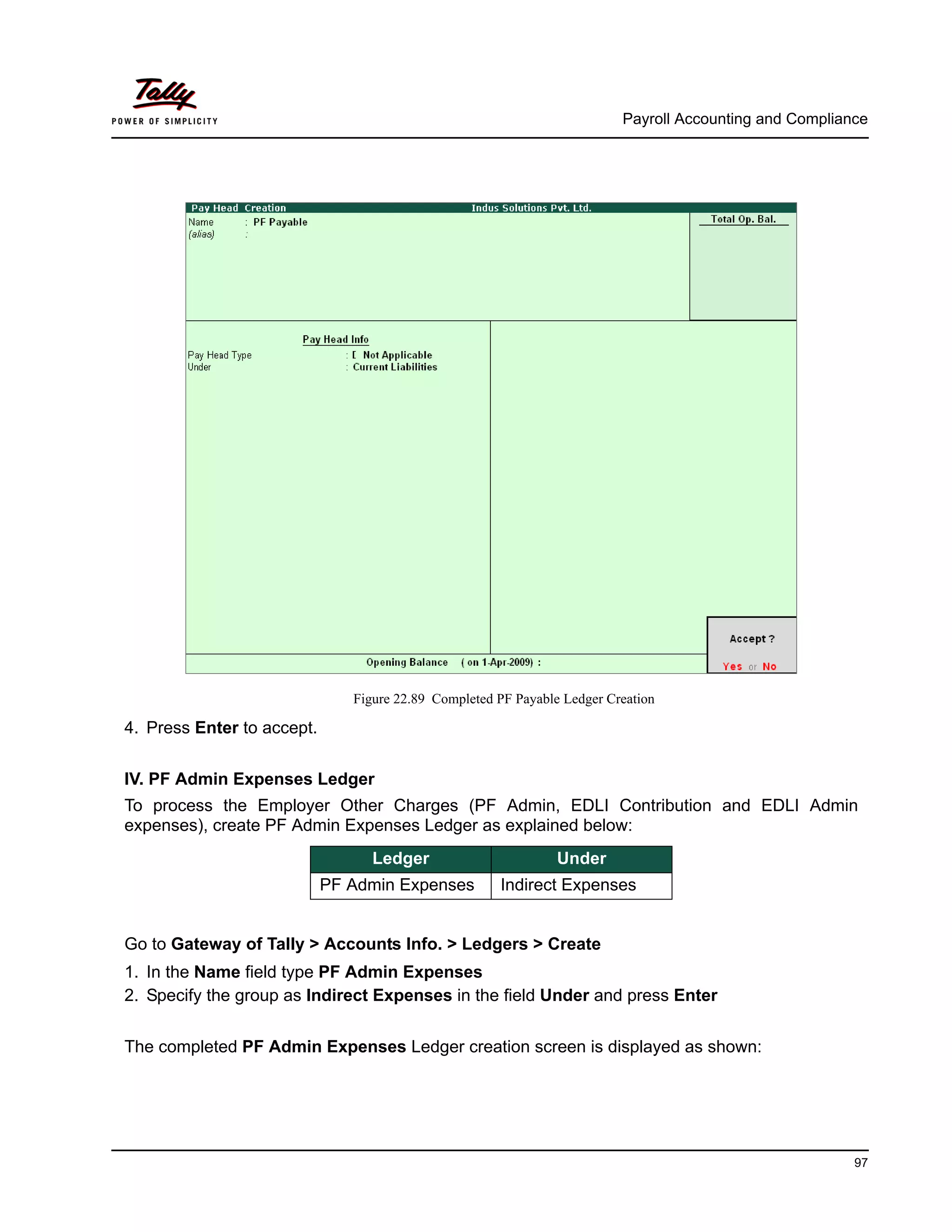 Payroll Accounting and Compliance
97
Figure 22.89 Completed PF Payable Ledger Creation
4. Press Enter to accept.
IV. PF Admin Expenses Ledger
To process the Employer Other Charges (PF Admin, EDLI Contribution and EDLI Admin
expenses), create PF Admin Expenses Ledger as explained below:
Go to Gateway of Tally > Accounts Info. > Ledgers > Create
1. In the Name field type PF Admin Expenses
2. Specify the group as Indirect Expenses in the field Under and press Enter
The completed PF Admin Expenses Ledger creation screen is displayed as shown:
Ledger Under
PF Admin Expenses Indirect Expenses
 