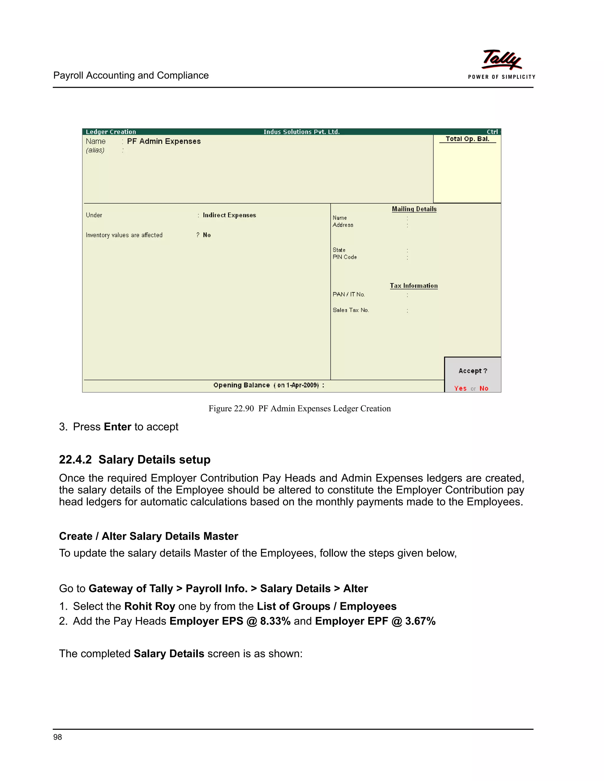 Payroll Accounting and Compliance
98
Figure 22.90 PF Admin Expenses Ledger Creation
3. Press Enter to accept
22.4.2 Salary Details setup
Once the required Employer Contribution Pay Heads and Admin Expenses ledgers are created,
the salary details of the Employee should be altered to constitute the Employer Contribution pay
head ledgers for automatic calculations based on the monthly payments made to the Employees.
Create / Alter Salary Details Master
To update the salary details Master of the Employees, follow the steps given below,
Go to Gateway of Tally > Payroll Info. > Salary Details > Alter
1. Select the Rohit Roy one by from the List of Groups / Employees
2. Add the Pay Heads Employer EPS @ 8.33% and Employer EPF @ 3.67%
The completed Salary Details screen is as shown:
 