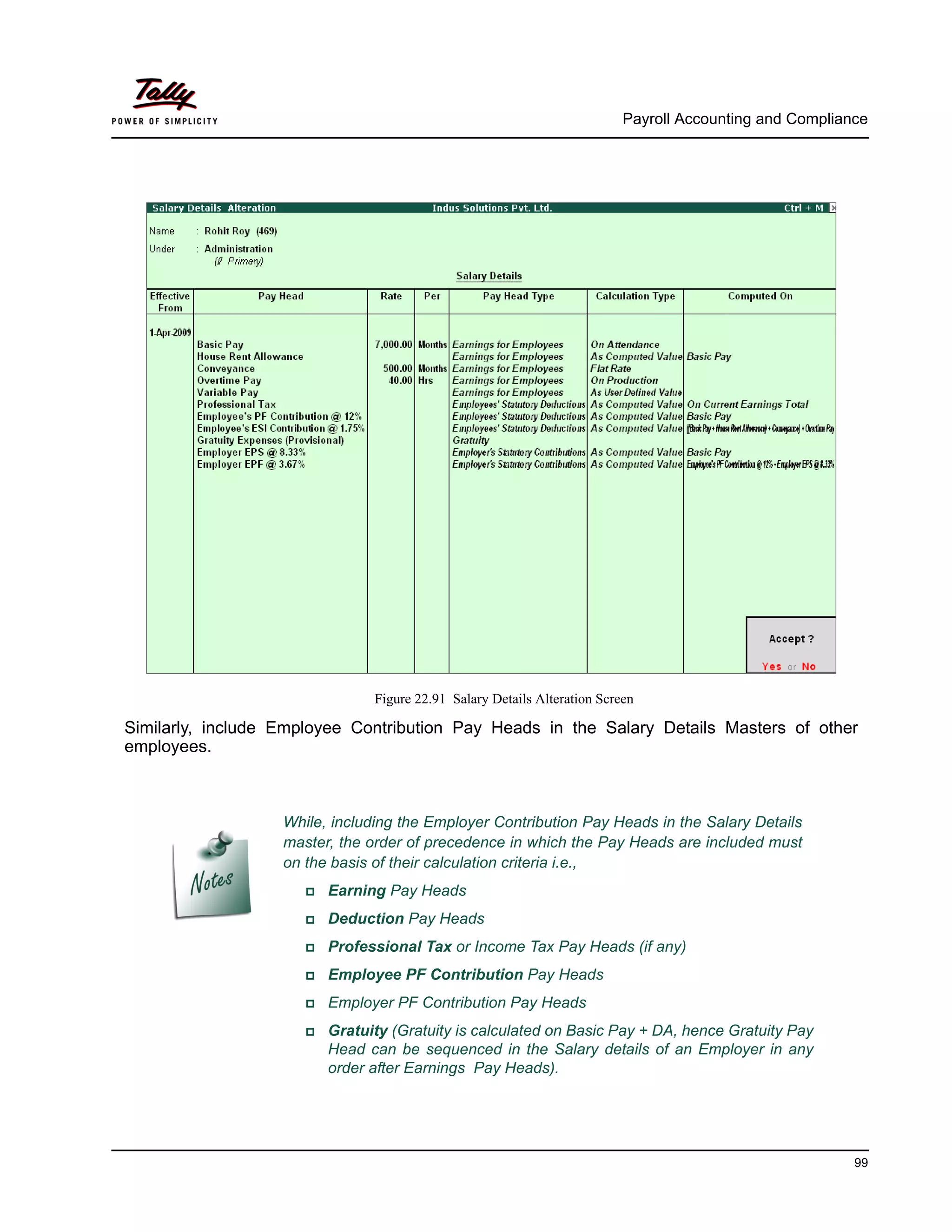 Payroll Accounting and Compliance
99
Figure 22.91 Salary Details Alteration Screen
Similarly, include Employee Contribution Pay Heads in the Salary Details Masters of other
employees.
While, including the Employer Contribution Pay Heads in the Salary Details
master, the order of precedence in which the Pay Heads are included must
on the basis of their calculation criteria i.e.,
Earning Pay Heads
Deduction Pay Heads
Professional Tax or Income Tax Pay Heads (if any)
Employee PF Contribution Pay Heads
Employer PF Contribution Pay Heads
Gratuity (Gratuity is calculated on Basic Pay + DA, hence Gratuity Pay
Head can be sequenced in the Salary details of an Employer in any
order after Earnings Pay Heads).
 
