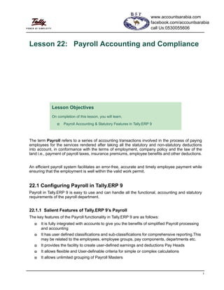 1
Lesson 22: Payroll Accounting and Compliance
The term Payroll refers to a series of accounting transactions involved in the process of paying
employees for the services rendered after taking all the statutory and non-statutory deductions
into account, in conformance with the terms of employment, company policy and the law of the
land i.e., payment of payroll taxes, insurance premiums, employee benefits and other deductions.
An efficient payroll system facilitates an error-free, accurate and timely employee payment while
ensuring that the employment is well within the valid work permit.
22.1 Configuring Payroll in Tally.ERP 9
Payroll in Tally.ERP 9 is easy to use and can handle all the functional, accounting and statutory
requirements of the payroll department.
22.1.1 Salient Features of Tally.ERP 9’s Payroll
The key features of the Payroll functionality in Tally.ERP 9 are as follows:
It is fully integrated with accounts to give you the benefits of simplified Payroll processing
and accounting
It has user defined classifications and sub-classifications for comprehensive reporting.This
may be related to the employees, employee groups, pay components, departments etc.
It provides the facility to create user-defined earnings and deductions Pay Heads
It allows flexible and User-definable criteria for simple or complex calculations
It allows unlimited grouping of Payroll Masters
Lesson Objectives
On completion of this lesson, you will learn,
Payroll Accounting & Statutory Features in Tally.ERP 9
www.accountsarabia.com
facebook.com/accountsarabia
call Us:0530055606
 