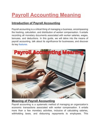 ‭
Payroll Accounting Meaning‬
‭
Introduction of Payroll Accounting‬
‭
Payroll‬‭
accounting‬‭
is‬‭
a‬‭
critical‬‭
thing‬‭
of‬‭
managing‬‭
a‬‭
business,‬‭
encompassing‬
‭
the‬‭
tracking,‬‭
calculation,‬‭
and‬‭
distribution‬‭
of‬‭
worker‬‭
compensation.‬‭
It‬‭
entails‬
‭
recording‬‭
all‬‭
monetary‬‭
documents‬‭
associated‬‭
with‬‭
worker‬‭
salaries,‬‭
wages,‬
‭
bonuses,‬ ‭
and‬ ‭
deductions.‬ ‭
In‬ ‭
this‬ ‭
guide,‬ ‭
we‬ ‭
will‬ ‭
delve‬ ‭
into‬ ‭
the‬ ‭
means‬ ‭
of‬
‭
payroll‬‭
accounting,‬‭
talk‬‭
about‬‭
its‬‭
significance‬‭
for‬‭
businesses,‬‭
and‬‭
discover‬
‭
its key‬‭
features.‬
‭
Meaning of Payroll Accounting‬
‭
Payroll‬ ‭
accounting‬ ‭
is‬ ‭
a‬ ‭
systematic‬‭
method‬‭
of‬‭
managing‬‭
an‬‭
organization’s‬
‭
economic‬ ‭
transactions‬ ‭
associated‬ ‭
with‬ ‭
worker‬ ‭
compensation.‬ ‭
It‬ ‭
entails‬
‭
more‬ ‭
than‬ ‭
a‬ ‭
few‬ ‭
monetary‬ ‭
activities,‬ ‭
inclusive‬ ‭
of‬ ‭
calculating‬ ‭
salaries,‬
‭
withholding‬ ‭
taxes,‬ ‭
and‬ ‭
disbursing‬ ‭
repayments‬ ‭
to‬ ‭
employees.‬ ‭
This‬
 