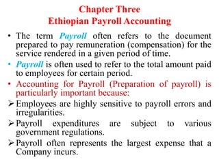 Chapter Three
Ethiopian Payroll Accounting
• The term Payroll often refers to the document
prepared to pay remuneration (compensation) for the
service rendered in a given period of time.
• Payroll is often used to refer to the total amount paid
to employees for certain period.
• Accounting for Payroll (Preparation of payroll) is
particularly important because:
Employees are highly sensitive to payroll errors and
irregularities.
Payroll expenditures are subject to various
government regulations.
Payroll often represents the largest expense that a
Company incurs.
 