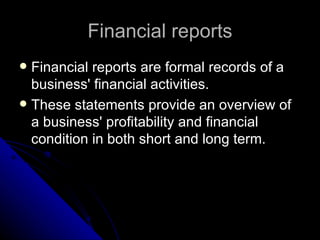Financial reports Financial reports are formal records of a business' financial activities.  These statements provide an overview of a business' profitability and financial condition in both short and long term.  