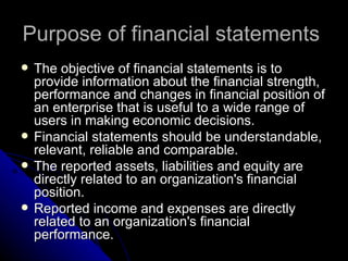 Purpose of financial statements  The objective of financial statements is to provide information about the financial strength, performance and changes in financial position of an enterprise that is useful to a wide range of users in making economic decisions. Financial statements should be understandable, relevant, reliable and comparable.  The reported assets, liabilities and equity are directly related to an organization's financial position.  Reported income and expenses are directly related to an organization's financial performance.  