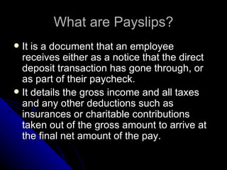 What are Payslips? It is a document that an employee receives either as a notice that the direct deposit transaction has gone through, or as part of their paycheck.  It details the gross income and all taxes and any other deductions such as insurances or charitable contributions taken out of the gross amount to arrive at the final net amount of the pay.  