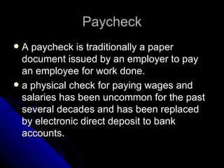 Paycheck A paycheck is traditionally a paper  document issued by an employer to pay an employee for work done. a physical check for paying wages and salaries has been uncommon for the past several decades and has been replaced by electronic direct deposit to bank accounts.  