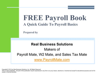 FREE Payroll Book
A Quick Guide To Payroll Basics
Prepared by
Real Business Solutions
Makers of
Payroll Mate, W2 Mate, and Sales Tax Mate
www.PayrollMate.com
Copyright © 2010 by Real Business Solutions, Inc. All Rights Reserved.
This is a free publication. No part of this publication may be reproduced in any form or by any means, electronic or mechanical except for educational purposes and not for
resale or financial benefits.
 