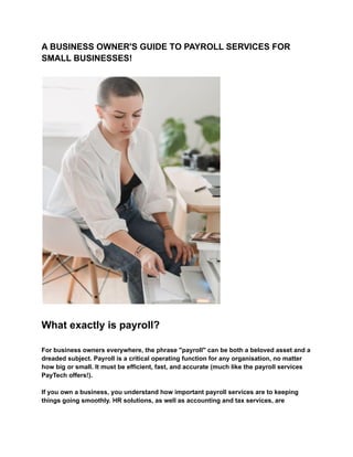 A BUSINESS OWNER'S GUIDE TO PAYROLL SERVICES FOR
SMALL BUSINESSES!
What exactly is payroll?
For business owners everywhere, the phrase "payroll" can be both a beloved asset and a
dreaded subject. Payroll is a critical operating function for any organisation, no matter
how big or small. It must be efficient, fast, and accurate (much like the payroll services
PayTech offers!).
If you own a business, you understand how important payroll services are to keeping
things going smoothly. HR solutions, as well as accounting and tax services, are
 
