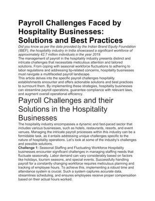 Payroll Challenges Faced by
Hospitality Businesses:
Solutions and Best Practices
Did you know as per the data provided by the Indian Brand Equity Foundation
(IBEF), the hospitality industry in India showcased a significant workforce of
approximately 42.7 million individuals in the year 2019.
The management of payroll in the hospitality industry presents distinct and
intricate challenges that necessitate meticulous attention and tailored
solutions. From coping with seasonal workforce fluctuations to adhering to
labor regulations and addressing tip-related concerns, hospitality businesses
must navigate a multifaceted payroll landscape.
This article delves into the specific payroll challenges hospitality
establishments encounter and offers actionable solutions and best practices
to surmount them. By implementing these strategies, hospitality businesses
can streamline payroll operations, guarantee compliance with relevant laws,
and augment overall operational efficiency.
Payroll Challenges and their
Solutions in the Hospitality
Businesses
The hospitality industry encompasses a dynamic and fast-paced sector that
includes various businesses, such as hotels, restaurants, resorts, and event
venues. Managing the intricate payroll processes within this industry can be a
formidable task, as it entails addressing unique challenges specific to the
nature of hospitality operations. Let’s look at some of the industry’s challenges
and possible solutions.
Challenge 1: Seasonal Staffing and Fluctuating Workforce Hospitality
businesses encounter significant challenges in managing staffing needs that
fluctuate seasonally. Labor demand can vary considerably based on factors
like holidays, tourism seasons, and special events. Successfully handling
payroll for a constantly changing workforce requires meticulous planning and
tracking of employee hours. To achieve this, implementing a robust time and
attendance system is crucial. Such a system captures accurate data,
streamlines scheduling, and ensures employees receive proper compensation
based on their actual hours worked.
 