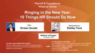 Ringing in the New Year:
10 Things HR Should Do Now
Kirsten Goulde Shelley Trout
With: Moderated by:
TO USE YOUR COMPUTER'S AUDIO:
When the webinar begins, you will be connected to audio
using your computer's microphone and speakers (VoIP). A
headset is recommended.
Webinar will begin:
12:30 pm, PST
TO USE YOUR TELEPHONE:
If you prefer to use your phone, you must select "Use Telephone"
after joining the webinar and call in using the numbers below.
United States: +1 (562) 247-8422
Access Code: 521-790-458
Audio PIN: Shown after joining the webinar
--OR--
 