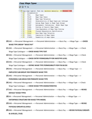 10.IMG ---->Personnel Management ----> Personnel Administration ----> Basic Pay ---->Wage Type ----> CHECK
WAGE TYPE GROUP "BASIC PAY"
11.IMG --->Personnel Management ----> Personnel Administration ----> Basic Pay ---->Wage Type ----> Check
Wage Type Catalogue ----> CHECK WAGE TYPE TEXT
12.IMG--->Personnel Management ----> Personnel Administration ----> Basic Pay ----> Wage Type ----> Check
Wage Type Catalogue ----> CHECK ENTRY PERMISSIBILITY FOR INFOTYPE LEVEL
13.IMG--->Personnel Management ----> Personnel Administration ----> Basic Pay ----> Wage Type ----> Check
Wage Type Catalogue ----> DEFINE WAGE TYPE PERMISSIBILITY FOR PSG & ESG
14.IMG--->Personnel Management ----> Personnel Administration ----> Basic Pay ----> Wage Type ---->
EMPLOYEE SUB GROUP FOR PRIMARYE WAGE TYPE
15.IMG--->Personnel Management ----> Personnel Administration ----> Basic Pay ----> Wage Type ---->
PERSONNEL SUB AREAS FOR PRIMARYE WAGE TYPE
16.IMG--->Personnel Management ----> Personnel Administration ----> Basic Pay----> Wage Type ----> Check
Wage Type Catalogue ----> CHECK WAGE TYPE CHARACTERISTICS
17.IMG--->Personnel Management ----> Personnel Administration ----> Basic Pay ---->Wage Type ----> REVISE
DEFAULT WAGE TYPES
18.IM---->Personnel Management ----> Personnel Administration ----> Basic Pay ---->Wage Type ---->
ENTERPRISE STRUCTURE FOR WAGE TYPE MODEL
19.IMG--->Personnel Management ----> Personnel Administration ----> Basic Pay ---->Wage Type ----> REVISE
PAYSCALE GROUPS & LEVELS
20.IMG--->Personnel Management ----> Personnel Administration ----> Basic Pay ---->REVISE PAYSCALE GROUPS
& LEVELS(V_T510)
 