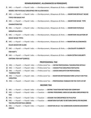 REIMBURSEMENT, ALLOWANCES & PERKS(RAP)
1. IMG ----> Payroll ----> Payroll- India ----> Reimbursement, Allowances & Perks----> ASSIGN WAGE TYPE
MODEL FOR PAYSCALE GROUPING FOR ALLOWANCES
2. IMG ----> Payroll ----> Payroll- India ----> Reimbursement, Allowances & Perks----> MAINTAIN DEFAULT WAGE
TYPES FOR BASIC PAY
3. IMG ----> Payroll ----> Payroll- India ----> Reimbursement, Allowances & Perks----> MAINTAIN WAGE TYPE
CHARACTERISTICS
4. IMG ----> Payroll ----> Payroll- India ----> Reimbursement, Allowances & Perks----> MAINTAIN PAYSCALE
GROUPS & LEVELS
5. IMG ----> Payroll ----> Payroll- India ----> Reimbursement, Allowances & Perks----> MAINTAIN VALUATION OF
BASIC WAGE TYPES
6. IMG ----> Payroll ----> Payroll- India ----> Reimbursement, Allowances & Perk----> MAINTAIN ALLOWANCES
RULES BASED ON SLABS
7. IMG ----> Payroll ----> Payroll- India ----> Reimbursement, Allowances & Perks----> CALCULATE ELIGIBILITY
FOR RAP'S
8. IMG ----> Payroll ----> Payroll- India ----> Reimbursement, Allowances & Perk----> MAIN EXTRA ELIGILIBITY
CRITERIA FOR RAP’S(40ECS)
PROFESSIONAL TAX
1. IMG ----> Payroll ----> Payroll- India ----> Professional Tax---->DEFINEPROFESSIONAL TAXGROUPING DETAILS
2. IMG ----> Payroll ----> Payroll- India ----> Professional Tax---->ASSIGNPTAX GROUPNGSFORPA/PSA
3. IMG ----> Payroll ----> Payroll- India ----> Professional Tax---->ASSIGNAMOUNTSFOR PROFESSIONAL
TAXDEDUCTION
4. IMG ----> Payroll ----> Payroll- India ----> Professional Tax---->MAINTAINMETHODANDFORM LAYOUT FOR PTAX
GROUPING
5. IMG ----> Payroll ----> Payroll- India ----> Professional Tax---->PROFESSIONALTAXBASISFOR THE STATE OF MP
INCOME TAX
1. IMG ----> Payroll ----> Payroll- India ---->Taxation ---->DEFINE TAXATION METHOD FOR COMPANY
2. IMG ----> Payroll ----> Payroll- India ----> Taxation ---->DEFINE PERSONNEL AREA & SUB AREA GROUPINGS FO
TAX
3. IMG ----> Payroll ----> Payroll- India ----> Taxation ---->ASSIGN TAX GROUPINGS FO PA & PSA
4. IMG ----> Payroll ----> Payroll- India ----> Taxation ---->MAINTAIN FEATURE TO RETURN EMPOLYER INCOME
TAX RELATED DETAILS (40ECC)
5. IMG ----> Payroll ----> Payroll- India ----> Taxation ---->MAINTAIN24 Q E- FILE SUBMISSION ACKNOWLEDGEMENT
(40ACK)
 