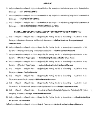 BANKING
1. IMG----->Payroll----->Payroll India----->Data Medium Exchange-----> Preliminary program for Data Medium
Exchange ----->SET UP HOUSE BANKS
2. IMG----->Payroll----->Payroll India----->Data Medium Exchange-----> Preliminary program for Data Medium
Exchange ----->DEFINE SENDING BANKS
3. IMG----->Payroll----->Payroll India----->Data Medium Exchange-----> Preliminary program for Data Medium
Exchange ----->CHECK TEXT KEYS FOR PAYMENT TRANSCATIONS.
GENERAL LEDGER/SYMBOLIC ACCOUNT CONFIGURATIONS IN HR SYSTEM
1. IMG----->Payroll----->Payroll India----->Reporting for Posting Results to Accounting-----> Activities in HR
System----->Employee Grouping and Symbolic Accounts----->Define Employee Grouping Account
Determination
2. IMG----->Payroll----->Payroll India----->Reporting for Posting Results to Accounting-----> Activities in HR
System----->Employee Grouping and Symbolic Accounts----->Define Symbolic Accounts
3. IMG----->Payroll----->Payroll India----->Reporting for Posting Results to Accounting-----> Activities in HR
System----->Maintain Wage Types----->Define Posting Characteristics for Wage Types
4. IMG----->Payroll----->Payroll India----->Reporting for Posting Results to Accounting-----> Activities in HR
System----->Maintain Wage Types----->Maintain Posting Periods for Payroll Periods
5. IMG----->Payroll----->Payroll India----->Reporting for Posting Results to Accounting-----> Activities in HR
System----->Create Posting Variants
6. IMG----->Payroll----->Payroll India----->Reporting for Posting Results to Accounting-----> Activities in AC
System----->Assigning Accounts---> Assign Expense Accounts
7. IMG----->Payroll----->Payroll India----->Reporting for Posting Results to Accounting-----> Activities in AC
System-----> Activities in HR System----->Assigning Accounts----->Assign Expense Accounts
8. IMG----->Payroll----->Payroll India---->Reporting for Posting Results to Accounting Activities in AC System----->
Assigning Accounts----> Assign Balance Sheet Accounts
9. IMG----->Payroll----->Payroll India----->Reporting for Posting Results to Accounting-----> Check Customizing
for Account Determination
10.IMG----->Payroll----->Payroll India----->Payroll Calendar----->Define Schedule for Payroll Calendar
 