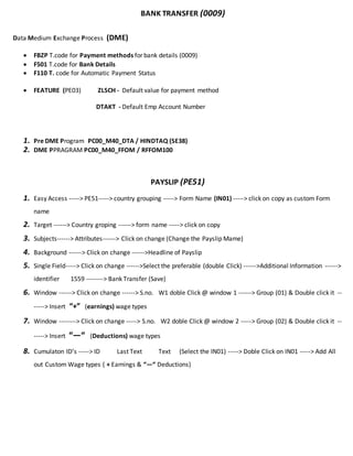 BANK TRANSFER (0009)
Data Medium Exchange Process (DME)
 FBZP T.code for Payment methods for bank details (0009)
 F501 T.code for Bank Details
 F110 T. code for Automatic Payment Status
 FEATURE (PE03) ZLSCH - Default value for payment method
DTAKT - Default Emp Account Number
1. Pre DME Program PC00_M40_DTA / HINDTAQ (SE38)
2. DME PPRAGRAM PC00_M40_FFOM / RFFOM100
PAYSLIP (PE51)
1. Easy Access -----> PE51-----> country grouping -----> Form Name (IN01) -----> click on copy as custom Form
name
2. Target ------> Country groping ------> form name -----> click on copy
3. Subjects------> Attributes------> Click on change (Change the Payslip Mame)
4. Background ------> Click on change ------>Headline of Payslip
5. Single Field-----> Click on change ------>Select the preferable (double Click) ------>Additional Information ------>
identifier 1559 --------> Bank Transfer (Save)
6. Window ------> Click on change ------> S.no. W1 doble Click @ window 1 ------> Group (01) & Double click it --
-----> Insert “+” (earnings) wage types
7. Window --------> Click on change -----> S.no. W2 doble Click @ window 2 -----> Group (02) & Double click it --
-----> Insert “—“ (Deductions) wage types
8. Cumulaton ID’s -----> ID Last Text Text (Select the IN01) -----> Doble Click on IN01 -----> Add All
out Custom Wage types ( + Earnings & “—“ Deductions)
 