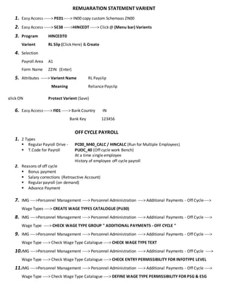 REMUARATION STATEMENT VARIENT
1. Easy Access -----> PE01-----> IN00 copy custom Schemaas ZN00
2. Easy Access -----> SE38 ----->HINCEDT -----> Click @ (Menu bar) Varients
3. Program HINCEDT0
Varient RL Slip (Click Here) & Create
4. Selection
Payroll Area A1
Form Name ZZIN (Enter)
5. Attributes -----> Varient Name RL Payslip
Meaning Reliance Paysilp
click ON Protect Varient (Save)
6. Easy Access-----> FI01 -----> Bank Country IN
Bank Key 123456
OFF CYCLE PAYROLL
1. 2 Types
 Regular Payroll Drive - PC00_M40_CALC / HINCALC (Run for Multiple Employees)
 T.Code for Payroll PUOC_40 (Off cycle work Bench)
At a time single employee
History of employee off cycle payroll
2. Reasons of off cycle
 Bonus payment
 Salary corrections (Retroactive Account)
 Regular payroll (on demand)
 Advance Payment
7. IMG ---->Personnel Management ----> Personnel Administration ----> Additional Payments - Off Cycle---->
Wage Types ----> CREATE WAGE TYPES CATALOGUE (PU30)
8. IMG ---->Personnel Management ----> Personnel Administration ----> Additional Payments - Off Cycle ---->
Wage Type ----> CHECK WAGE TYPE GROUP " ADDITIONAL PAYMENTS - OFF CYCLE "
9. IMG ---->Personnel Management ----> Personnel Administration ----> Additional Payments - Off Cycle ---->
Wage Type ----> Check Wage Type Catalogue ----> CHECK WAGE TYPE TEXT
10.IMG ---->Personnel Management ----> Personnel Administration ----> Additional Payments - Off Cycle ---->
Wage Type ----> Check Wage Type Catalogue ----> CHECK ENTRY PERMISSIBILITY FOR INFOTYPE LEVEL
11.IMG ---->Personnel Management ----> Personnel Administration ----> Additional Payments - Off Cycle ---->
Wage Type ----> Check Wage Type Catalogue ----> DEFINE WAGE TYPE PERMISSIBILITY FOR PSG & ESG
 