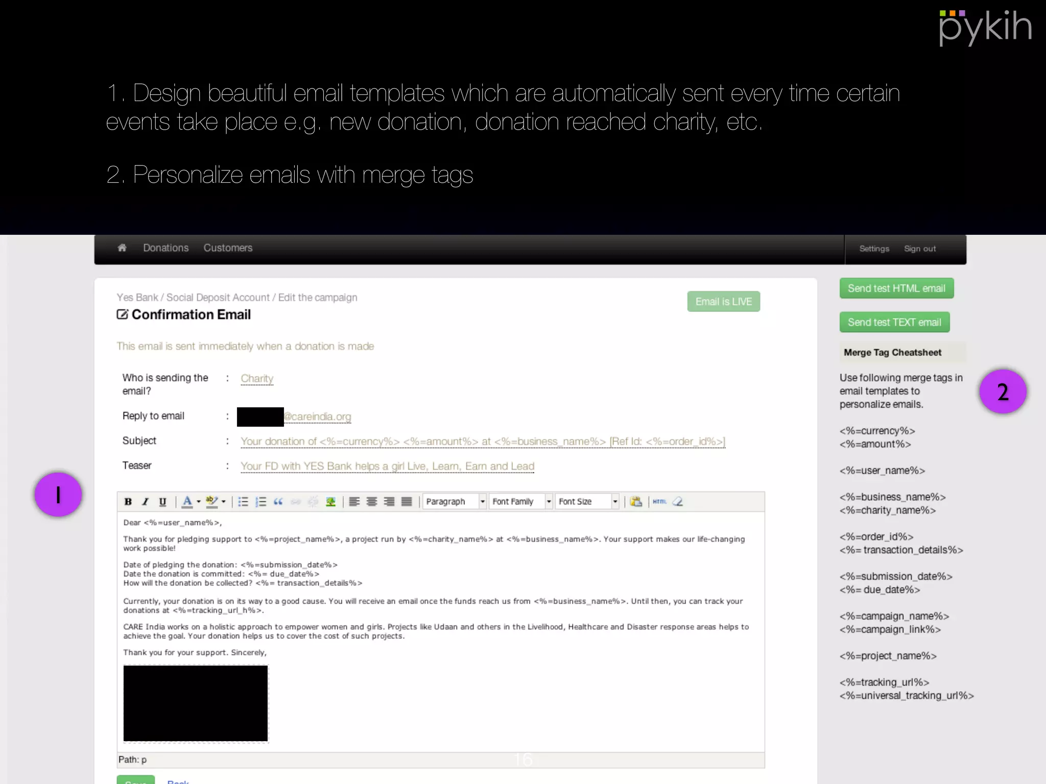 1
2
1. Design beautiful email templates which are automatically sent every time
certain events take place e.g. new donation, donation reached charity, etc.
2. Personalize emails with merge tags
16
 