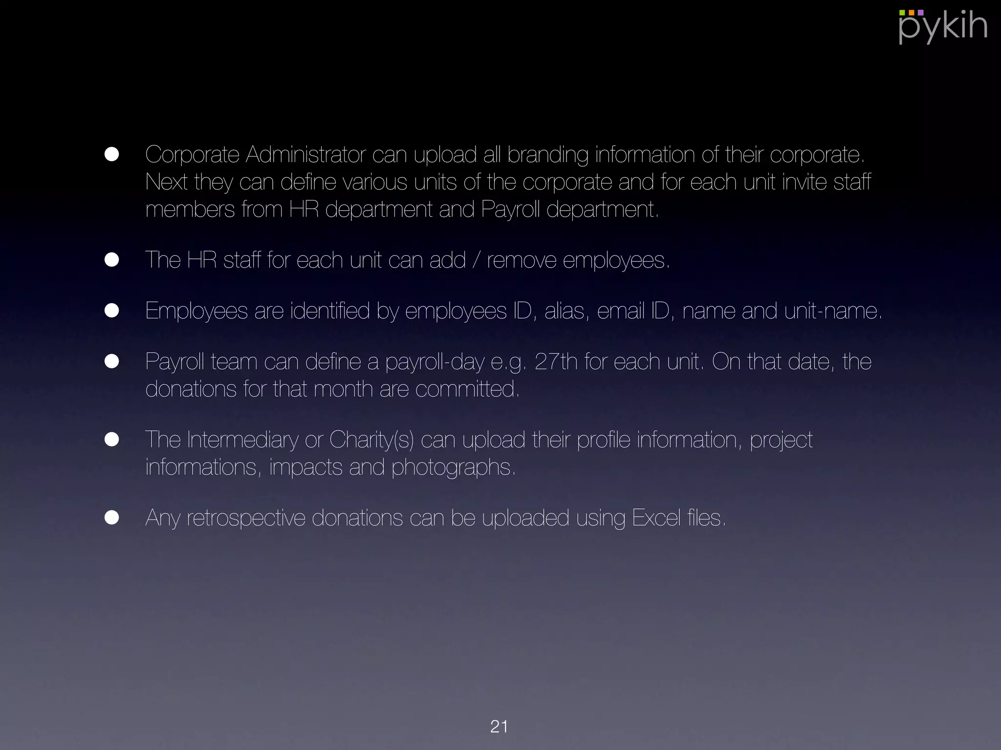 • Corporate Administrator can upload all branding information of their
corporate. Next they can deﬁne various units of the corporate and for each
unit invite staff members from HR department and Payroll department.
• The HR staff for each unit can add / remove employees.
• Employees are identiﬁed by employees ID, alias, email ID, name and unit-
name.
• Payroll team can deﬁne a payroll-day e.g. 27th for each unit. On that date,
the donations for that month are committed.
• The Intermediary or Charity(s) can upload their proﬁle information, project
informations, impacts and photographs.
• Any retrospective donations can be uploaded using Excel ﬁles.
21
 