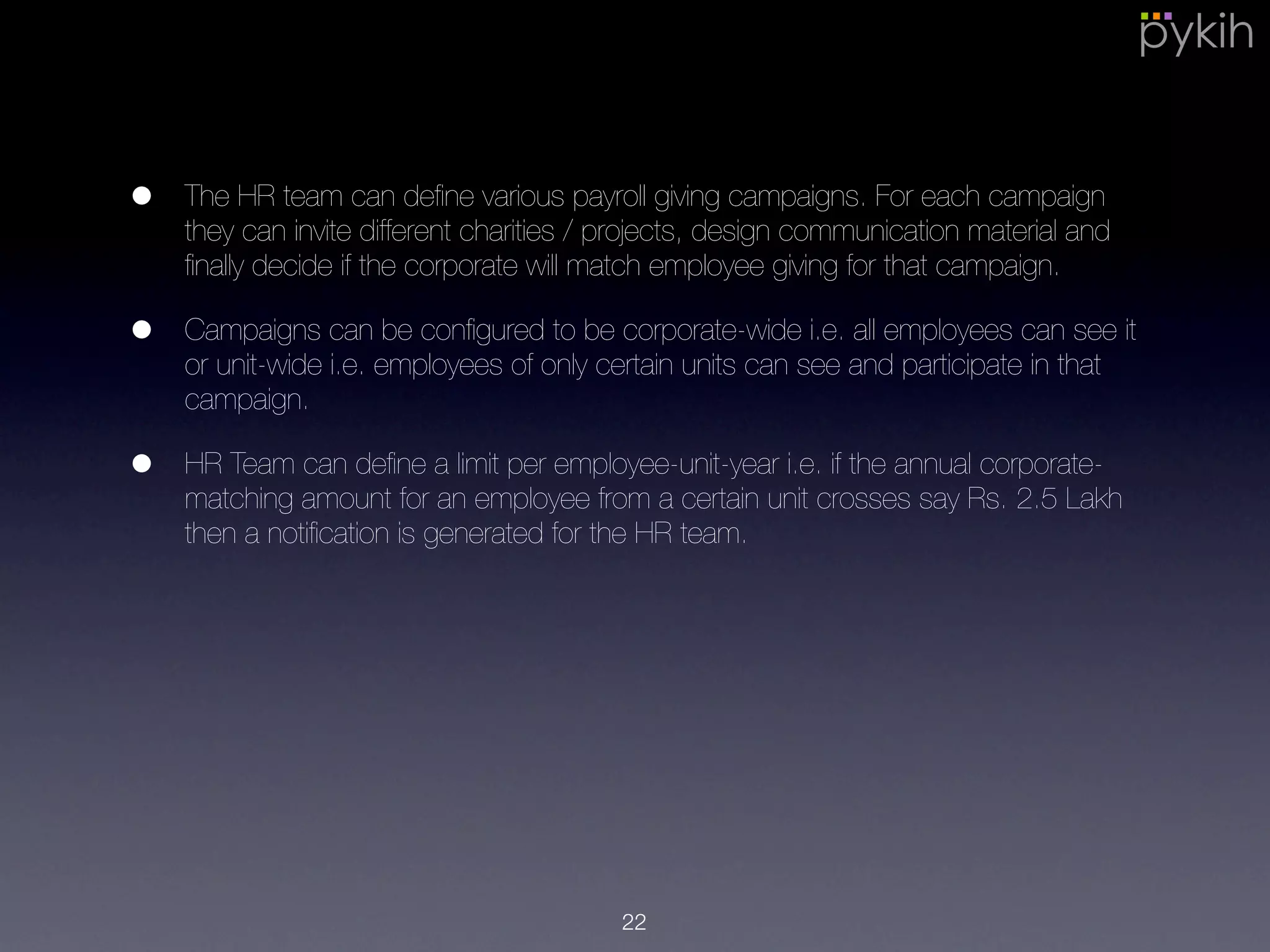 • The HR team can deﬁne various payroll giving campaigns. For each
campaign they can invite different charities / projects, design
communication material and ﬁnally decide if the corporate will match
employee giving for that campaign.
• Campaigns can be conﬁgured to be corporate-wide i.e. all employees can
see it or unit-wide i.e. employees of only certain units can see and
participate in that campaign.
• HR Team can deﬁne a limit per employee-unit-year i.e. if the annual
corporate-matching amount for an employee from a certain unit crosses
say Rs. 2.5 Lakh then a notiﬁcation is generated for the HR team.
22
 