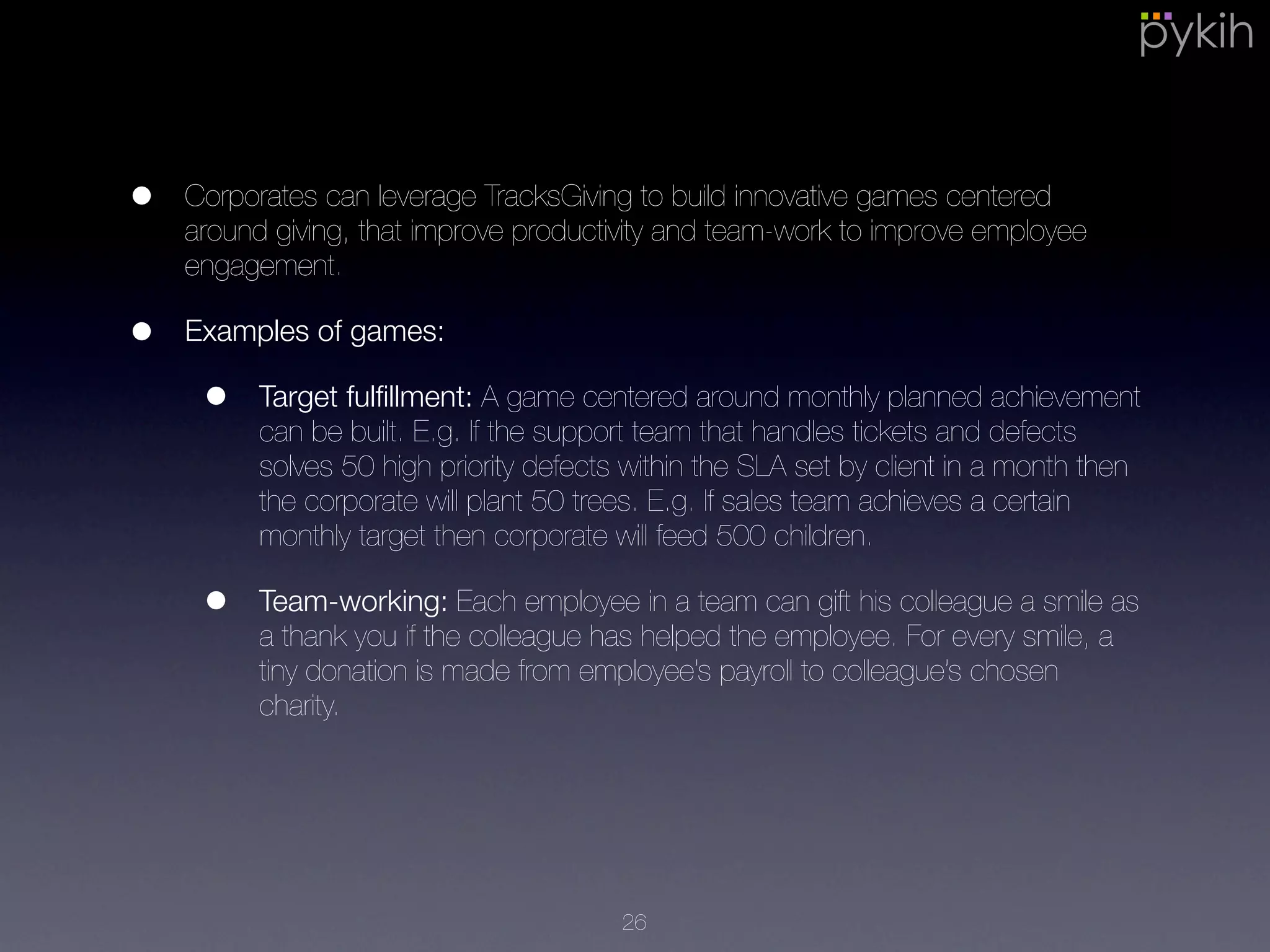 • Corporates can leverage TracksGiving to build innovative games centered
around giving, that improve productivity and team-work to improve
employee engagement.
• Examples of games:
• Target fulﬁllment: A game centered around monthly planned
achievement can be built. E.g. If the support team that handles
tickets and defects solves 50 high priority defects within the SLA set
by client in a month then the corporate will plant 50 trees. E.g. If
sales team achieves a certain monthly target then corporate will feed
500 children.
• Team-working: Each employee in a team can gift his colleague a
smile as a thank you if the colleague has helped the employee. For
every smile, a tiny donation is made from employee’s payroll to
colleague’s chosen charity.
26
 