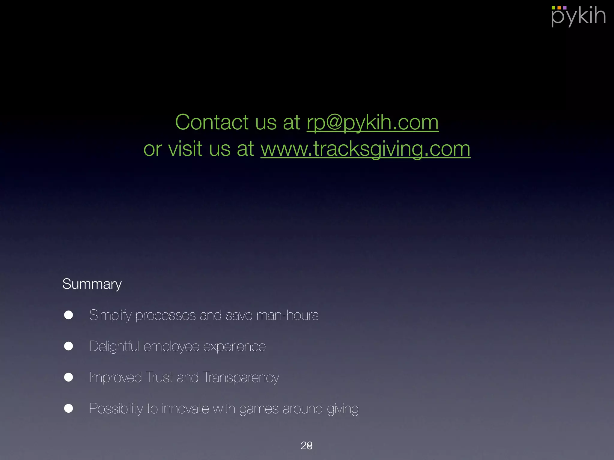 Summary
• Simplify processes and save man-hours
• Delightful employee experience
• Improved Trust and Transparency
• Possibility to innovate with games around giving
29
Contact us at rp@pykih.com
or visit us at www.tracksgiving.com
28
 