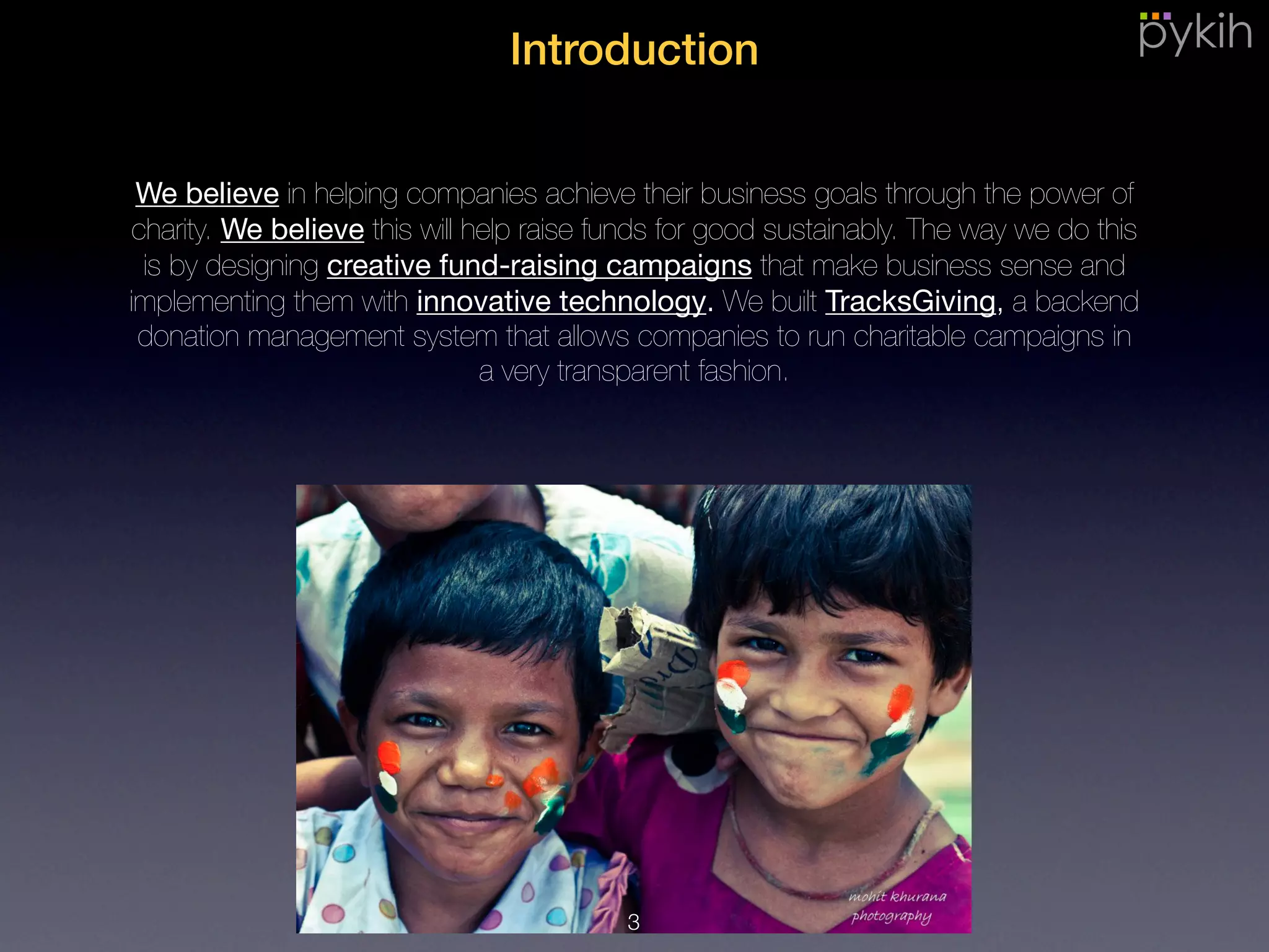Introduction
We believe in helping companies achieve their business goals through the
power of charity. We believe this will help raise funds for good sustainably. The
way we do this is by designing creative fund-raising campaigns that make
business sense and implementing them with innovative technology. We built
TracksGiving, a backend donation management system that allows companies
to run charitable campaigns in a very transparent fashion.
3
 