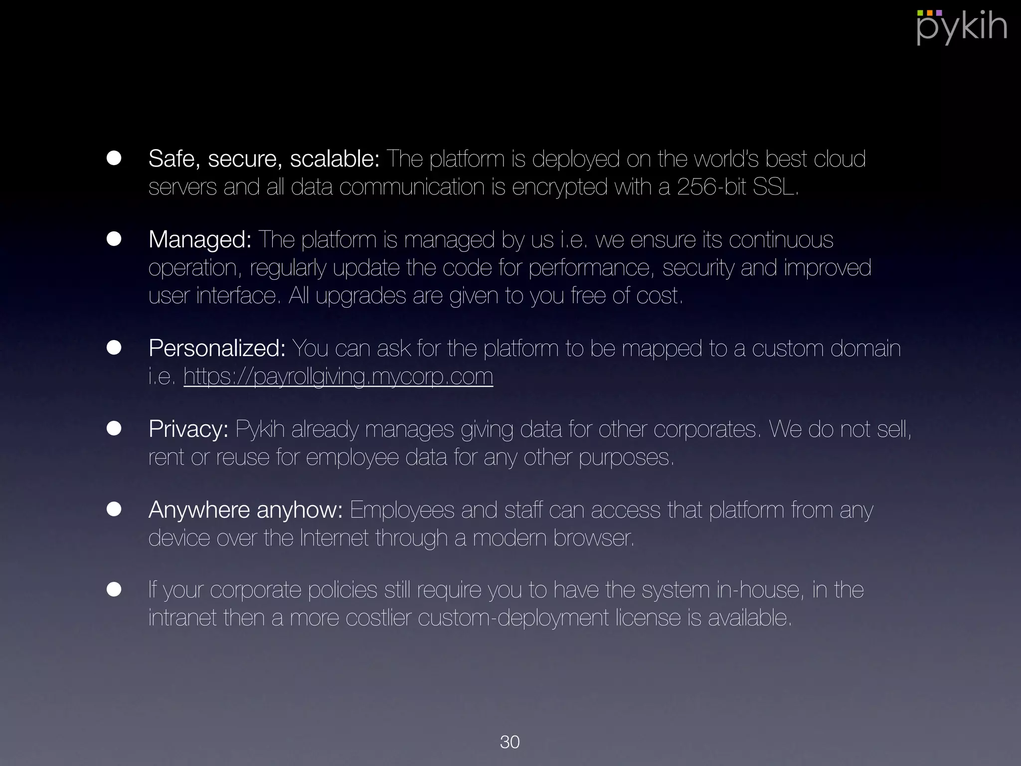 • Safe, secure, scalable: The platform is deployed on the world’s best cloud
servers and all data communication is encrypted with a 256-bit SSL.
• Managed: The platform is managed by us i.e. we ensure its continuous
operation, regularly update the code for performance, security and
improved user interface. All upgrades are given to you free of cost.
• Privacy: Pykih already manages giving data for other corporates. We do
not sell, rent or reuse for employee data for any other purposes.
• Anywhere anyhow: Employees and staff can access that platform from any
device over the Internet through a modern browser.
• If your corporate policies still require you to have the system in-house, in
the intranet then a more costlier custom-deployment license is available.
30
 