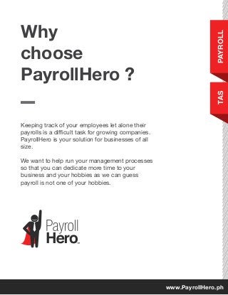 Keeping track of your employees let alone their
payrolls is a difficult task for growing companies.
PayrollHero is your solution for businesses of all
size.
We want to help run your management processes
so that you can dedicate more time to your
business and your hobbies as we can guess
payroll is not one of your hobbies.
Why
choose
PayrollHero ?
PAYROLLTAS
www.PayrollHero.ph
 