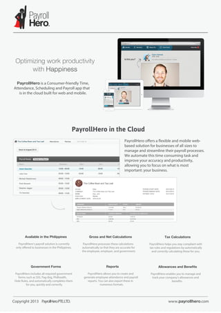 PayrollHero is a Consumer-friendly Time,
Attendance, Scheduling and Payroll app that
is in the cloud built for web and mobile.

PayrollHero in the Cloud
PayrollHero offers a ﬂexible and mobile webbased solution for businesses of all sizes to
manage and streamline their payroll processes.
We automate this time consuming task and
improve your accuracy and productivity,
allowing you to focus on what is most
important: your business.

Available in the Philippines
PayrollHero’s payroll solution is currently
only offered to businesses in the Philippines.

Government Forms
PayrollHero includes all required government
forms such as SSS, Pag-ibig, Philhealth,
Dole Rules, and automatically completes them
for you, quickly and correctly.

Copyright 2013 PayrollHero PTE.LTD.

Gross and Net Calculations
PayrollHero processes these calculations
automatically so that they are accurate for
the employee, employer, and government.

Reports
PayrollHero allows you to create and
generate employee attendance and payroll
reports. You can also export these in
numerous formats.

Tax Calculations
PayrollHero helps you stay compliant with
tax rules and regulations by automatically
and correctly calculating these for you.

Allowances and Beneﬁts
PayrollHero enables you to manage and
track your company’s allowances and
beneﬁts.

www.payrollhero.com

 