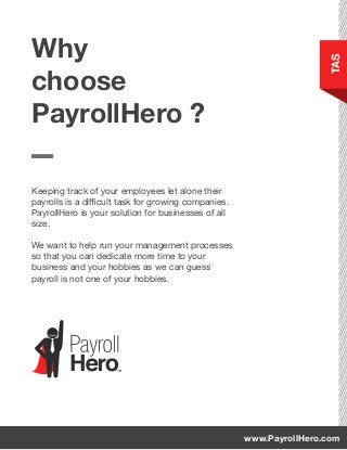 Keeping track of your employees let alone their
payrolls is a difficult task for growing companies.
PayrollHero is your solution for businesses of all
size.
We want to help run your management processes
so that you can dedicate more time to your
business and your hobbies as we can guess
payroll is not one of your hobbies.
Why
choose
PayrollHero ?
TAS
www.PayrollHero.com
 