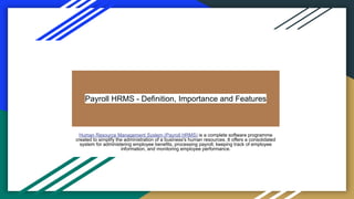 Payroll HRMS - Definition, Importance and Features
Human Resource Management System (Payroll HRMS) is a complete software programme
created to simplify the administration of a business's human resources. It offers a consolidated
system for administering employee benefits, processing payroll, keeping track of employee
information, and monitoring employee performance.
 