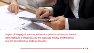 As part of the payroll services, the service provider will ensure that the
working hours are tracked, and will calculate the pay and the social
security contributions, and any bonuses.
 