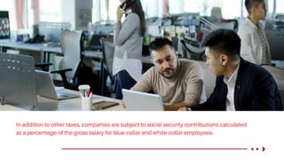 In addition to other taxes, companies are subject to social security contributions calculated
as a percentage of the gross salary for blue-collar and white-collar employees.
 