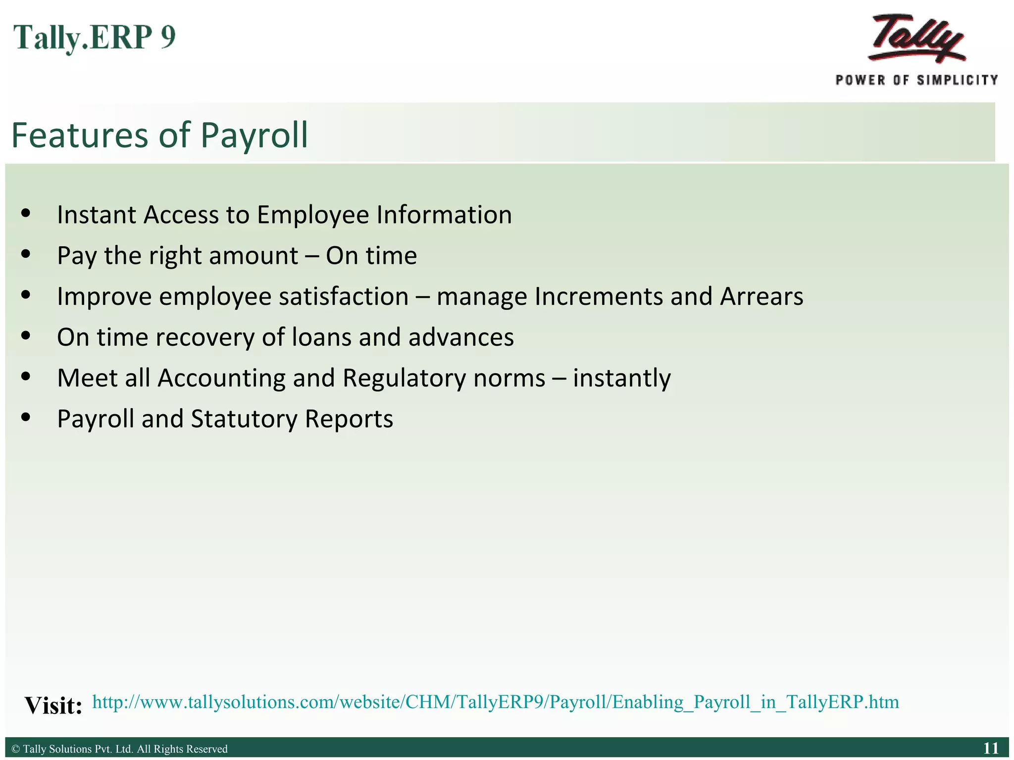 Features of Payroll
•
•
•
•
•
•

Instant Access to Employee Information
Pay the right amount – On time
Improve employee satisfaction – manage Increments and Arrears
On time recovery of loans and advances
Meet all Accounting and Regulatory norms – instantly
Payroll and Statutory Reports

Visit:

http://www.tallysolutions.com/website/CHM/TallyERP9/Payroll/Enabling_Payroll_in_TallyERP.htm

© Tally Solutions Pvt. Ltd. All Rights Reserved
Solutions Pvt. Ltd. All Rights Reserved

11

 