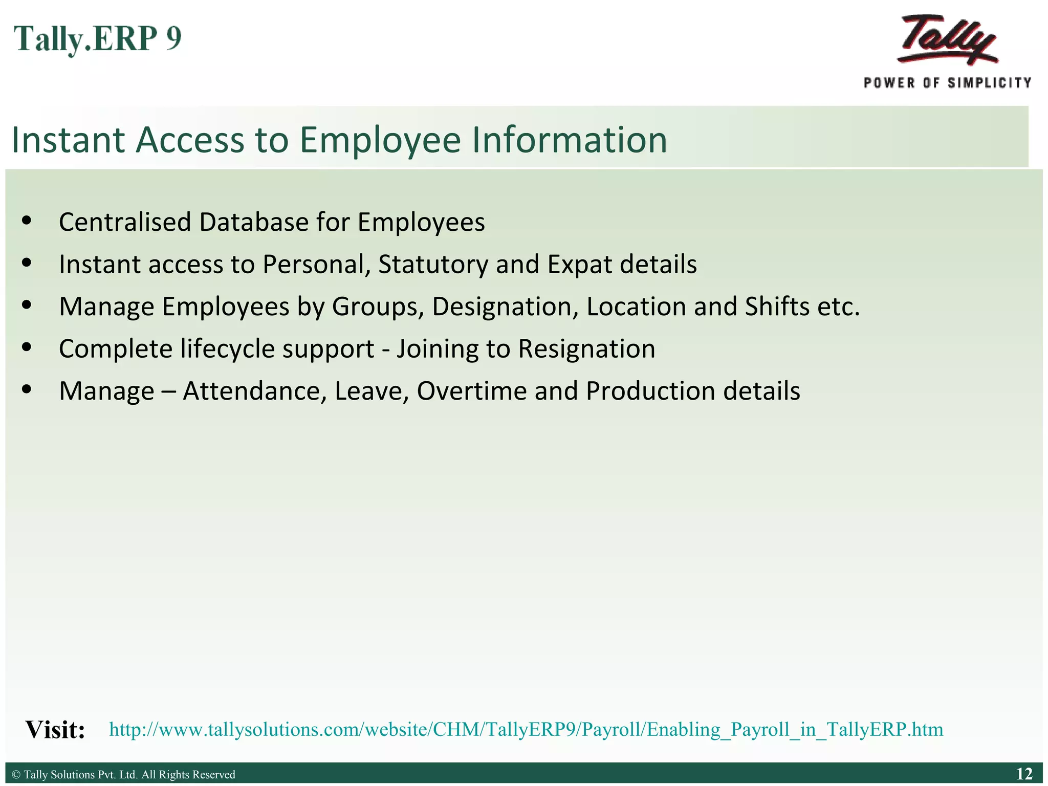 Instant Access to Employee Information
•
•
•
•
•

Centralised Database for Employees
Instant access to Personal, Statutory and Expat details
Manage Employees by Groups, Designation, Location and Shifts etc.
Complete lifecycle support - Joining to Resignation
Manage – Attendance, Leave, Overtime and Production details

Visit:

http://www.tallysolutions.com/website/CHM/TallyERP9/Payroll/Enabling_Payroll_in_TallyERP.htm

© Tally Solutions Pvt. Ltd. All Rights Reserved
Solutions Pvt. Ltd. All Rights Reserved

12

 