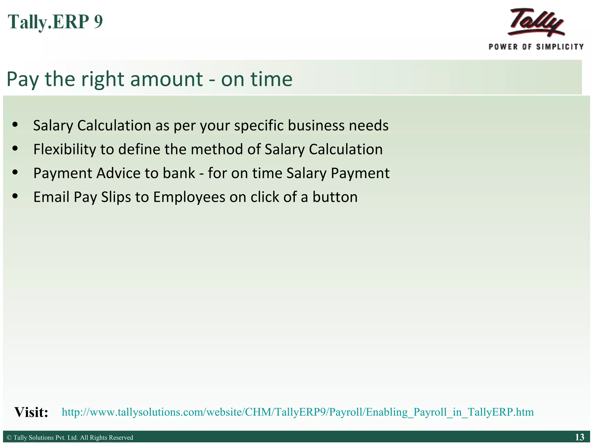 Pay the right amount - on time
•
•
•
•

Salary Calculation as per your specific business needs
Flexibility to define the method of Salary Calculation
Payment Advice to bank - for on time Salary Payment
Email Pay Slips to Employees on click of a button

Visit:

http://www.tallysolutions.com/website/CHM/TallyERP9/Payroll/Enabling_Payroll_in_TallyERP.htm

© Tally Solutions Pvt. Ltd. All Rights Reserved
Solutions Pvt. Ltd. All Rights Reserved

13

 