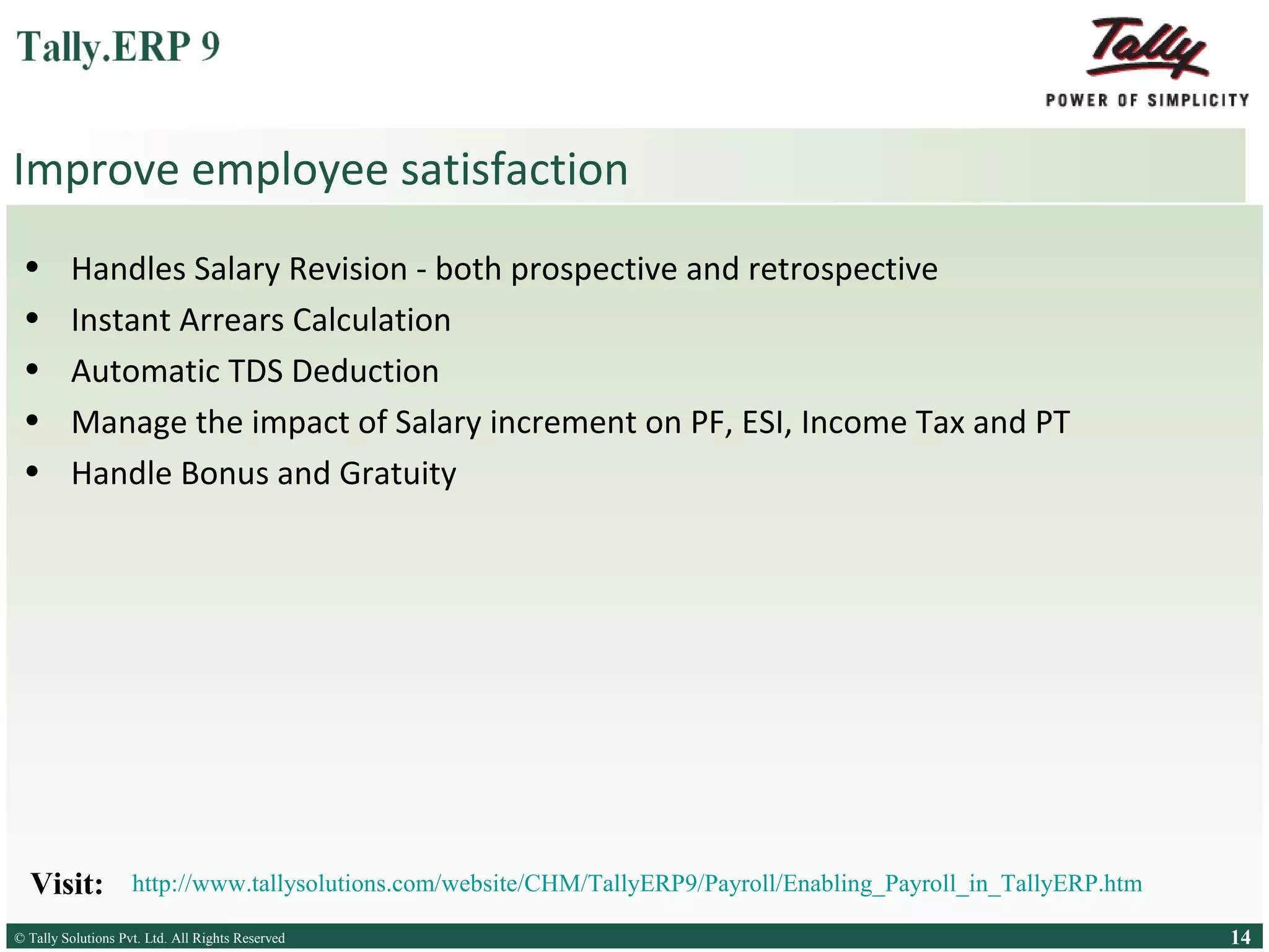 Improve employee satisfaction
•
•
•
•
•

Handles Salary Revision - both prospective and retrospective
Instant Arrears Calculation
Automatic TDS Deduction
Manage the impact of Salary increment on PF, ESI, Income Tax and PT
Handle Bonus and Gratuity

Visit:

http://www.tallysolutions.com/website/CHM/TallyERP9/Payroll/Enabling_Payroll_in_TallyERP.htm

© Tally Solutions Pvt. Ltd. All Rights Reserved
Solutions Pvt. Ltd. All Rights Reserved

14

 