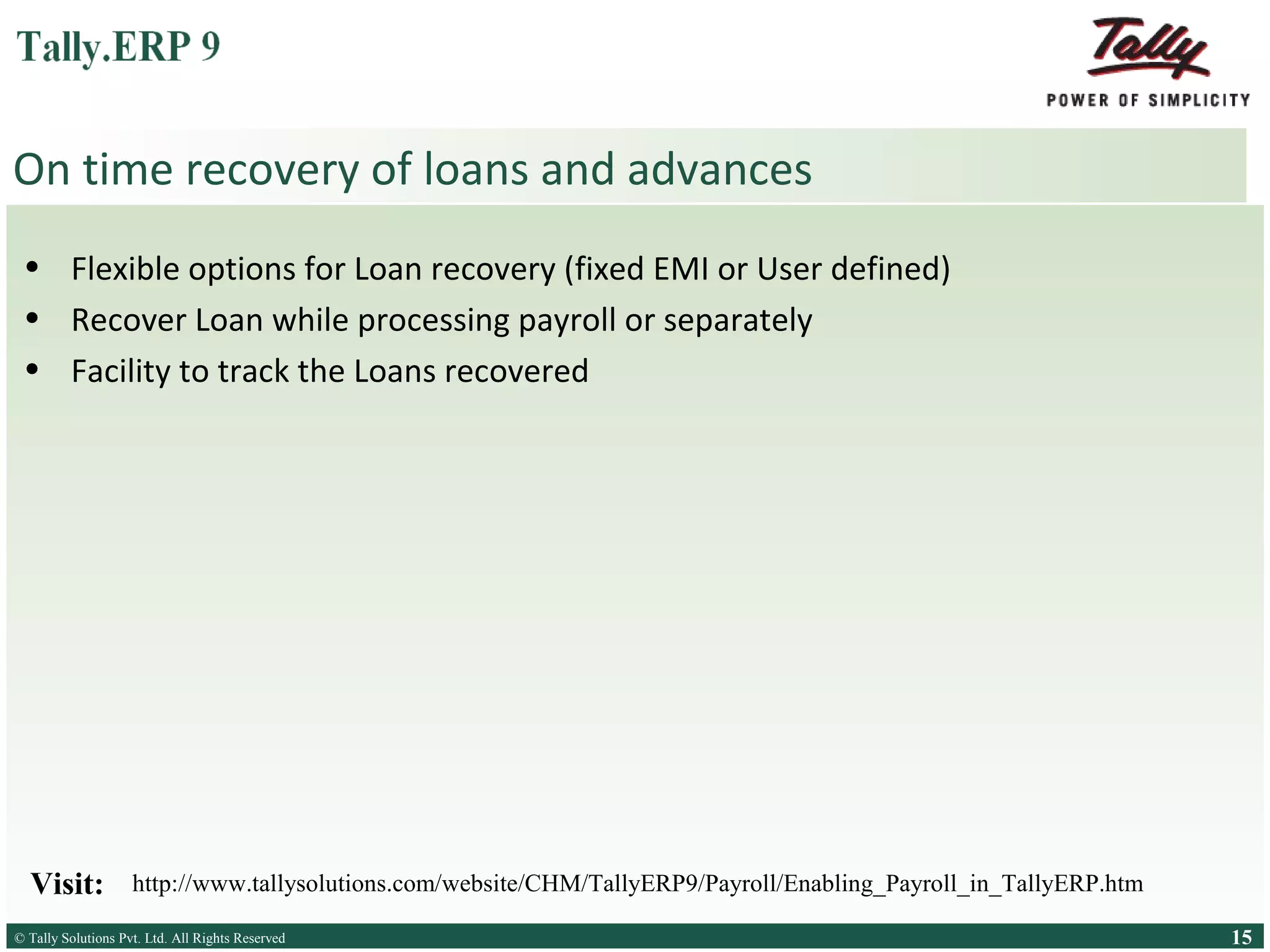 On time recovery of loans and advances
• Flexible options for Loan recovery (fixed EMI or User defined)
• Recover Loan while processing payroll or separately
• Facility to track the Loans recovered

Visit:

http://www.tallysolutions.com/website/CHM/TallyERP9/Payroll/Enabling_Payroll_in_TallyERP.htm

© Tally Solutions Pvt. Ltd. All Rights Reserved
Solutions Pvt. Ltd. All Rights Reserved

15

 