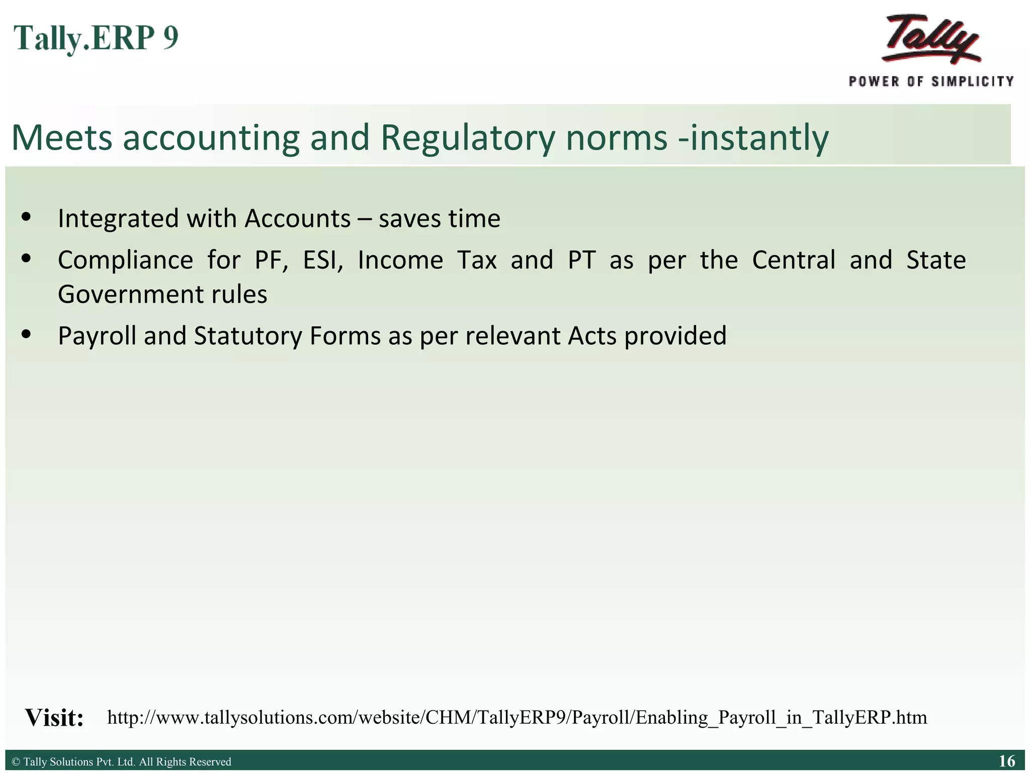 Meets accounting and Regulatory norms -instantly
• Integrated with Accounts – saves time
• Compliance for PF, ESI, Income Tax and PT as per the Central and State
Government rules
• Payroll and Statutory Forms as per relevant Acts provided

Visit:

http://www.tallysolutions.com/website/CHM/TallyERP9/Payroll/Enabling_Payroll_in_TallyERP.htm

© Tally Solutions Pvt. Ltd. All Rights Reserved
Solutions Pvt. Ltd. All Rights Reserved

16

 