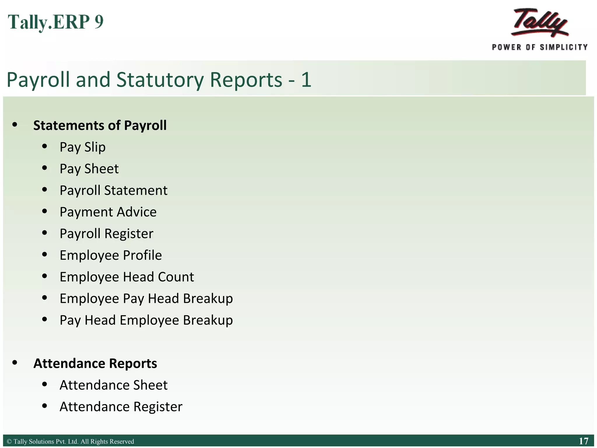 Payroll and Statutory Reports - 1
•

Statements of Payroll
• Pay Slip
• Pay Sheet
• Payroll Statement
• Payment Advice
• Payroll Register
• Employee Profile
• Employee Head Count
• Employee Pay Head Breakup
• Pay Head Employee Breakup

•

Attendance Reports
• Attendance Sheet
• Attendance Register

© Tally Solutions Pvt. Ltd. All Rights Reserved
Solutions Pvt. Ltd. All Rights Reserved

17

 