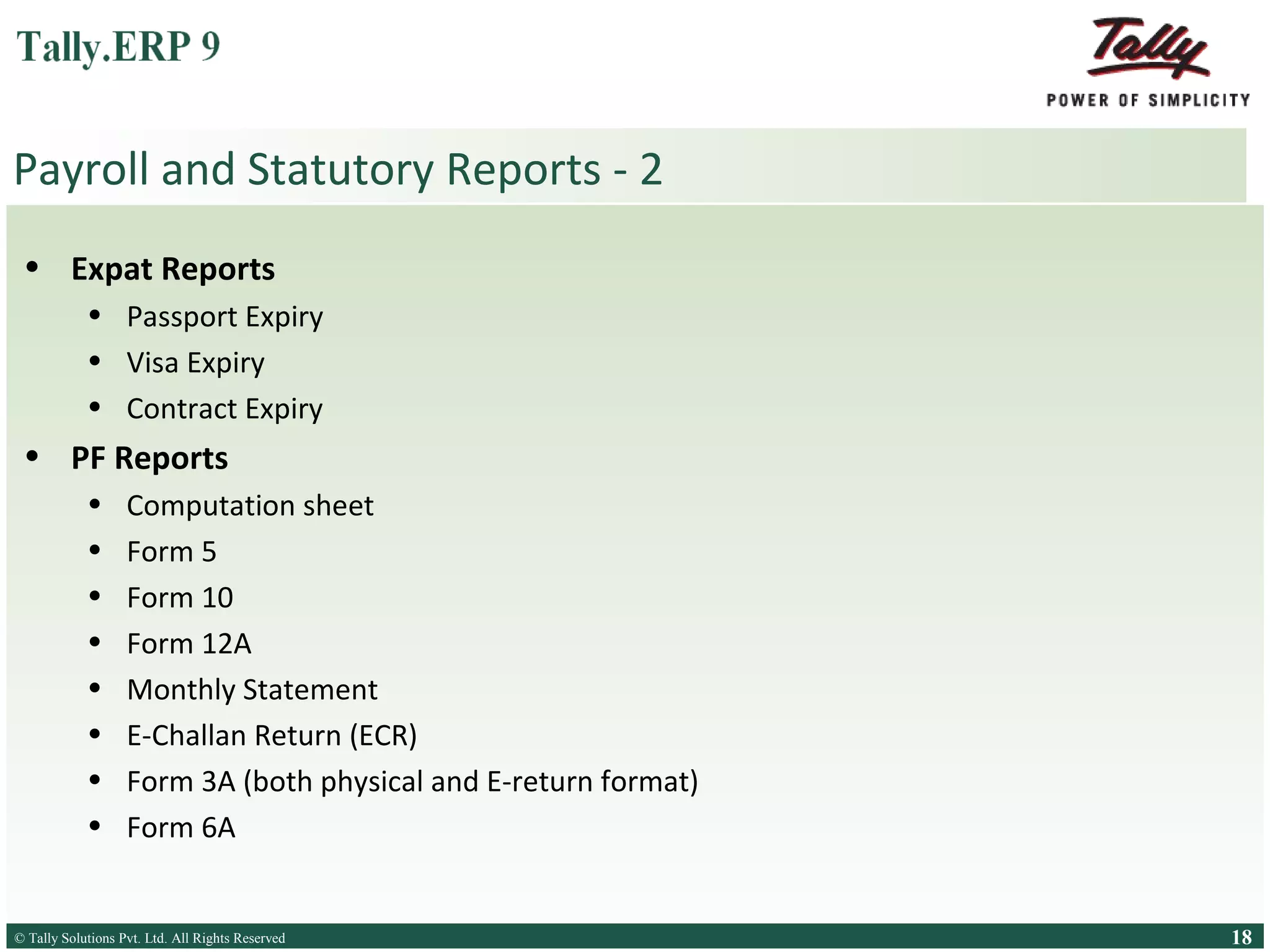 Payroll and Statutory Reports - 2
• Expat Reports
• Passport Expiry
• Visa Expiry
• Contract Expiry

• PF Reports
•
•
•
•
•
•
•
•

Computation sheet
Form 5
Form 10
Form 12A
Monthly Statement
E-Challan Return (ECR)
Form 3A (both physical and E-return format)
Form 6A

© Tally Solutions Pvt. Ltd. All Rights Reserved
Solutions Pvt. Ltd. All Rights Reserved

18

 