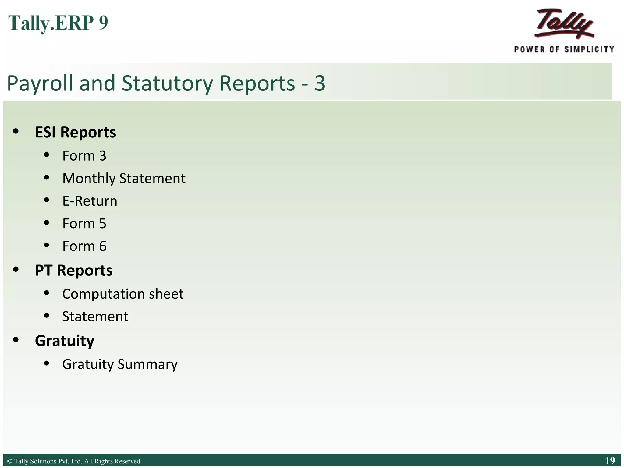 Payroll and Statutory Reports - 3
• ESI Reports
•
•
•
•
•

Form 3
Monthly Statement
E-Return
Form 5
Form 6

• PT Reports
• Computation sheet
• Statement

• Gratuity
• Gratuity Summary

© Tally Solutions Pvt. Ltd. All Rights Reserved
Solutions Pvt. Ltd. All Rights Reserved

19

 