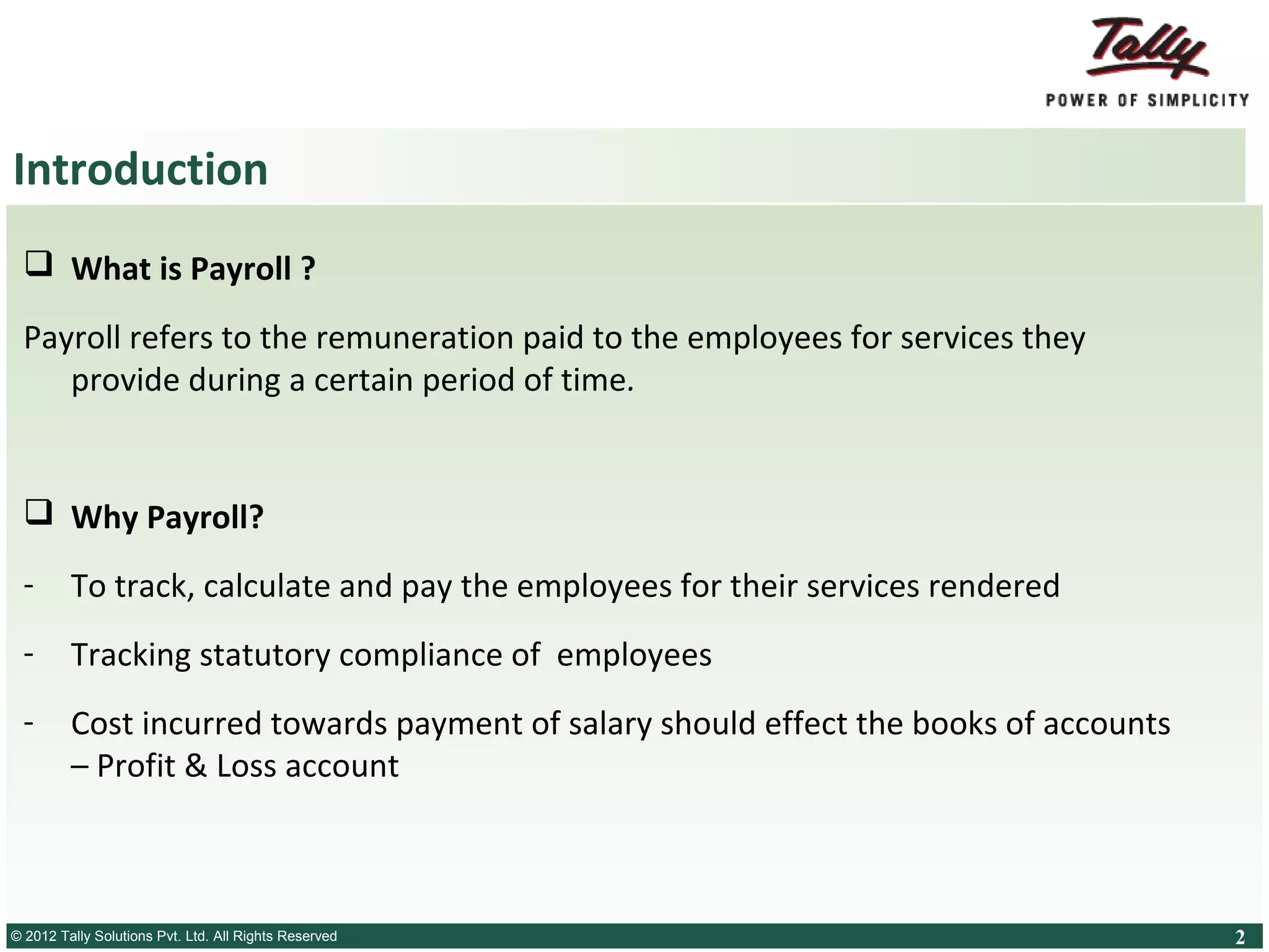 Introduction
 What is Payroll ?
Payroll refers to the remuneration paid to the employees for services they
provide during a certain period of time.

 Why Payroll?
-

To track, calculate and pay the employees for their services rendered

-

Tracking statutory compliance of employees

-

Cost incurred towards payment of salary should effect the books of accounts
– Profit & Loss account

© 2012 Tally SolutionsLtd. All Rights Reserved
© Tally Solutions Pvt. Pvt. Ltd. All Rights Reserved

2

 